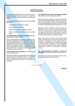28 NBR ISO/IEC 12207:1998
Anexo A (normativo)
Processo de adaptação
O processo de adaptação é um processo para realizar a
adaptação básica desta Norma para um projeto de
software. Este anexo fornece requisitos para adaptar esta
Norma.
Lista de atividades. Este processo consiste nas seguintes
atividades:
1) Identificação do ambiente do projeto;
2) Solicitação de informações;
3) Seleção de processos, atividades e tarefas;
4) Documentação de decisões e motivos da adap-
tação.
A.1 Identificação do ambiente do projeto. Esta ativi-
dade consiste na seguinte tarefa:
A.1.1 As características do ambiente do projeto que influ-
enciarão na adaptação devem ser identificadas. Algumas
das características podem ser: modelo de ciclo de vida;
atividade atual de ciclo de vida de sistema; requisitos do
sistema e do software; políticas, procedimentos e estra-
tégias organizacionais; tamanho, criticabilidade e tipos
do sistema, produto ou serviço de software; e quantidade
de pessoas e partes envolvidas.
A.2 Solicitação de informações. Esta atividade con-
siste na seguinte tarefa:
A.2.1 As informações das organizações que são afetadas
pelas decisões de adaptação devem ser solicitadas.
Usuários, pessoal de suporte, gerentes de contrato e po-
tenciais proponentes deveriam ser envolvidos na
adaptação.
A.3 Seleção de processos, atividades e tarefas.
Esta atividade consiste nas seguintes tarefas:
A.3.1 Os processos, atividades e tarefas que serão exe-
cutados devem ser determinados. Isto inclui a documen-
tação a ser desenvolvida e quem será responsável por
ela. Para este propósito, esta Norma deveria ser avaliada
em relação aos dados relevantes reunidos em A.1 e A.2.
A.3.2 Os processos, atividades e tarefas que foram de-
terminados em A.3.1, mas não providos nesta Norma,
devem ser especificados no próprio contrato. Proces-
sos organizacionais do ciclo de vida (seção 7) deveriam
ser avaliados para determinar se eles poderiam dar sus-
tentação a estes processos, atividades e tarefas.
A.3.3 Nesta Norma, requisitos são indicados pelas
tarefas que contêm “deve” ou “deverá”. Deveria ser cuida-
dosamente considerado se estas tarefas devem ser
mantidas ou suprimidas para um determinado projeto
ou setor de negócio. Os fatores a serem considerados
não se limitam a, mas incluem: risco, custo, cronograma,
desempenho, tamanho, criticabilidade e interface
humana.
A.4 Documentação de decisões e motivos da
adaptação. Esta atividade consiste na seguinte tarefa:
A.4.1 Todas as decisões de adaptação devem ser docu-
mentadas juntamente com seus motivos.
/ANEXO B
Cópia não autorizada
 