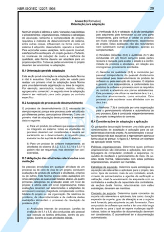 NBR ISO/IEC 12207:1998 29
Anexo B (informativo)
Orientação para adaptação
Nenhum projeto é idêntico a outro. Variações nas políticas
e procedimentos organizacionais, métodos e estratégias
de aquisição, tamanho e complexidade do projeto,
requisitos e métodos de desenvolvimento do sistema,
entre outras coisas, influenciam na forma como um
sistema é adquirido, desenvolvido, operado e mantido.
Para acomodar essas variações, tanto quanto possível,
esta Norma foi escrita para um projeto genérico. Portanto,
no interesse de redução de custo e melhoria da
qualidade, esta Norma deveria ser adaptada para um
projeto específico. Todas as partes envolvidas no projeto
deveriam ser envolvidas na adaptação.
B.1 Orientação geral de adaptação
Esta seção provê orientação na adaptação desta Norma
e não é exaustiva. Esta seção pode ser usada para
realizar um primeiro nível de adaptação desta Norma
para uma determinada organização ou área de negócio.
Por exemplo, aeronáutica, nuclear, médica, militar,
agropecuária, comercial. Um segundo nível de adaptação
deveria ser realizado para cada projeto ou contrato
específico.
B.2 Adaptação do processo de desenvolvimento
O processo de desenvolvimento (5.3) necessita de
atenção especial, porque este processo pode ser utilizado
por diferentes partes, com objetivos diferentes. Como um
primeiro nível de adaptação deste processo, é recomen-
dado o seguinte:
a) Para um produto de software que esteja embutido
ou integrado ao sistema: todas as atividades do
processo deveriam ser consideradas e deveria ser
esclarecido se o desenvolvedor é requerido para
executar ou dar suporte às atividades do sistema.
b) Para um produto de software independente, as
atividades do sistema (5.3.2, 5.3.3, 5.3.10 e 5.3.11)
podem não ser requeridas, mas deveriam ser con-
sideradas.
B.3 Adaptação das atividades relacionadas com
avaliação
As pessoas envolvidas em qualquer atividade de um
processo ou de ciclo de vida de um projeto, conduzem
avaliações de produto de software e atividades, próprios
ou de outros. Esta Norma agrupa estas avaliações em
cinco categorias, as quais estão listadas abaixo. As quatro
primeiras categorias de avaliação estão em nível de
projeto; a última está em nível organizacional. Estas
avaliações deveriam ser selecionadas e adaptadas de
acordo com o escopo, magnitude, complexidade e critica-
bilidade do projeto ou da organização. Os relatórios de
problema, de não-conformidade e de melhoria destas
avaliações alimentam o processo de resolução de
problema (6.8).
a) Avaliações internas de processos (tarefas de
avaliação de 5.1 a 5.5) são conduzidas pelo pessoal
que executa as tarefas atribuídas, dentro do pro-
cesso, durante as suas atividades diárias.
b) Verificação (6.4) e validação (6.5) são conduzidas
pelo adquirente, pelo fornecedor ou por uma parte
independente, para verificar e validar os produtos
em níveis variáveis de detalhamento, dependendo
do projeto. Estas avaliações não são redundantes
nem substituem outras avaliações, apenas as
complementam.
c) Revisões conjuntas (6.6) e auditorias (6.7) são
conduzidas em um fórum conjunto pelas partes
revisora e revisada, para avaliar o estado e a confor-
midade de produtos e atividades, em relação aos
cronogramas previamente acordados.
d) Garantia da qualidade (6.3) é conduzida por
pessoal independente do pessoal diretamente
responsável pelo desenvolvimento do produto de
software ou pela execução do processo. O objetivo
é garantir, com independência, a conformidade dos
produtos de software e processos com os requisitos
do contrato e aderência aos planos estabelecidos.
Este processo pode utilizar os resultados de a, b e c,
descritos anteriormente, como entradas. Este
processo pode coordenar suas atividades com as
de a, b e c.
e) Melhoria (7.3) é conduzida por uma organização
para o gerenciamento eficiente e automelhoria de
seu processo. Esta é conduzida independentemente
do projeto ou requisitos do contrato.
B.4 Considerações de adaptação e aplicação
Os parágrafos desta seção fornecem uma visão geral de
considerações de adaptação e aplicação para as ca-
racterísticas chave do projeto. As considerações e as ca-
racterísticas não são exaustivas e representam apenas a
forma atual de pensar. A figura B.1 fornece um exemplo
da aplicação desta Norma.
Políticas organizacionais. Determina quais políticas
organizacionais são relevantes e aplicáveis, tais como:
linguagens de computador, proteção e segurança, re-
quisitos do hardware e gerenciamento de risco. As se-
ções desta Norma, relacionadas com estas políticas
organizacionais, deveriam ser mantidas.
Estratégia de aquisição. Determina quais estratégias de
aquisição são relevantes e aplicáveis para o projeto, tais
como: tipos de contrato, mais de um contratado, envol-
vimento de subcontratados e agentes de verificação e
validação, nível de envolvimento do adquirente com os
contratados e avaliação da capacidade dos contratados.
As seções desta Norma, relacionadas com estas
estratégias, deveriam ser mantidas.
Conceito de suporte. Determina quais conceitos de
suporte são relevantes e aplicáveis, tais como: duração
esperada de suporte, grau de alteração e se o suporte
será fornecido pelo adquirente ou pelo fornecedor. Para
um produto de software que venha a ter uma vida longa
de suporte ou para o qual se espere mudanças signifi-
cativas, todos os requisitos de documentação deveriam
ser considerados. É aconselhável ter a documentação
automatizada.
Cópia não autorizada
 