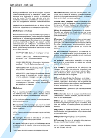 NBR ISO/IEC 12207:1998 3
Ao longo desta Norma, “deve” é utilizado para expressar
uma obrigação entre duas ou mais partes; “deverá” para
expressar uma declaração de objetivo ou intenção de
uma das partes; “deveria” para expressar uma reco-
mendação entre várias possibilidades; e “pode” para in-
dicar uma ação permitida dentro dos limites desta Norma.
Nesta Norma, as listas definidas para as tarefas não pre-
tendem ser exaustivas, porém usadas como exemplos.
2 Referências normativas
As normas relacionadas a seguir contêm disposições que,
ao serem citadas neste texto, constituem prescrições para
esta Norma. As edições indicadas estavam em vigor no
momento desta publicação. Como toda norma está sujeita
a revisão, recomenda-se àqueles que realizam acordos
com base nesta que verifiquem a conveniência de se
usarem as edições mais recentes das normas citadas a
seguir. A ABNT possui a informação das normas em vigor
em um dado momento.
ISO/AFNOR:1989 - Dictionary of computer science
ISO/IEC 2382-1:1993 - Information technology -
Vocabulary - Part 1: Fundamental terms
ISO/IEC 2382-20:1990 - Information technology -
Vocabulary - Part 20: System development
NBR ISO 8402:1994 - Gestão da qualidade e garantia
da qualidade - Terminologia
NBR ISO 9001:1994 - Sistema da qualidade - Modelo
para garantia da qualidade em projeto, desenvol-
vimento, produção, instalação e serviços associados
ISO/IEC 9126:19911)
- Information technology -
Software product evaluation - Quality characteristics
and guidelines for their use.
3 Definições
Para os propósitos desta Norma as definições contidas
nas NBR ISO 8402, ISO/IEC 2382-1 e ISO/IEC 2382-20
aplicam-se em conjunto com as seguintes definições:
NOTA - Um produto pode ser entendido como uma parte de um
sistema, quando aplicável.
3.1 adquirente: Uma organização que adquire ou obtém
um sistema, produto de software ou serviço de software
de um fornecedor.
NOTA - O adquirente poderia ser: comprador, cliente, proprietário
ou usuário.
3.2 aquisição: Processo de obtenção de um sistema,
produto de software ou serviço de software.
3.3 acordo: Definição de termos e condições sob a qual
o relacionamento de trabalho entre as partes deverá ser
conduzido.
3.4 auditoria: Processo conduzido por uma pessoa auto-
rizada, com o objetivo de prover um julgamento indepen-
dente de produtos e processos de software, a fim de ava-
liar a conformidade com seus requisitos.
3.5 linha básica (baseline): Versão formalmente apro-
vada de um item de configuração, independente de mídia,
formalmente definida e fixada em um determinado mo-
mento durante o ciclo de vida do item de configuração.
3.6 item de configuração: Entidade dentro de uma con-
figuração que satisfaz uma função de uso final e que
pode ser identificada de forma única em um determinado
ponto de referência.
3.7 contrato: Acordo realizado entre duas partes, respal-
dado pela lei, ou acordo interno similar restrito a uma or-
ganização, para o fornecimento de serviços de software
ou para o fornecimento, desenvolvimento, produ-
ção, operação ou manutenção de um produto de
software.
3.8 desenvolvedor: Organização que executa ati-
vidades de desenvolvimento (incluindo análise de re-
quisitos, projeto, testes até aceitação) durante o processo
de ciclo de vida de software.
3.9 avaliação: Determinação sistemática do grau de
atendimento de uma entidade em relação aos critérios
para ela estabelecidos.
3.10 firmware: Combinação de um dispositivo de
hardware e instruções ou dados de computador que
residem como um software somente para leitura no dispo-
sitivo de hardware. Este software não pode ser direta-
mente modificado por um programa.
3.11 modelo de ciclo de vida: Estrutura contendo pro-
cessos, atividades e tarefas envolvidas no desenvol-
vimento, operação e manutenção de um produto de
software, abrangendo a vida do sistema desde a definição
de seus requisitos até o término de seu uso.
3.12 mantenedor: Organização que executa atividades
de manutenção.
3.13 monitoração: Exame da situação das atividades de
um fornecedor e dos seus resultados, efetuado pelo adqui-
rente ou uma terceira parte.
3.14 item que não será entregue: Hardware ou produto
de software cuja entrega não é exigida em contrato, mas
pode ser utilizado no desenvolvimento do produto de
software.
3.15 produto de prateleira: Produto já desenvolvido e
disponível para utilização na forma em que se encontra
ou com modificação.
3.16 operador: Organização que opera o sistema.
3.17 processo: Conjunto de atividades inter-relaciona-
das, que transforma entradas em saídas.
NOTA - O termo “atividades” engloba a utilização de recursos.
[Ver NBR ISO 8402:1994, 1.2]
1)
Para efeitpo de norma brasileira utilizar a NBR 13596:1996.
Cópia não autorizada
 