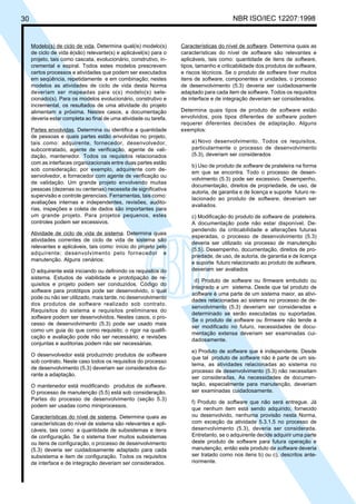 30 NBR ISO/IEC 12207:1998
Modelo(s) de ciclo de vida. Determina qual(is) modelo(s)
de ciclo de vida é(são) relevante(s) e aplicável(is) para o
projeto, tais como cascata, evolucionário, construtivo, in-
cremental e espiral. Todos estes modelos prescrevem
certos processos e atividades que podem ser executados
em seqüência, repetidamente e em combinação; nestes
modelos as atividades de ciclo de vida desta Norma
deveriam ser mapeadas para o(s) modelo(s) sele-
cionado(s). Para os modelos evolucionário, construtivo e
incremental, os resultados de uma atividade do projeto
alimentam a próxima. Nestes casos, a documentação
deveria estar completa ao final de uma atividade ou tarefa.
Partes envolvidas. Determina ou identifica a quantidade
de pessoas e quais partes estão envolvidas no projeto,
tais como: adquirente, fornecedor, desenvolvedor,
subcontratado, agente de verificação, agente de vali-
dação, mantenedor. Todos os requisitos relacionados
com as interfaces organizacionais entre duas partes estão
sob consideração; por exemplo, adquirente com de-
senvolvedor, e fornecedor com agente de verificação ou
de validação. Um grande projeto envolvendo muitas
pessoas (dezenas ou centenas) necessita de significativa
supervisão e controle gerenciais. Ferramentas, tais como:
avaliações internas e independentes, revisões, audito-
rias, inspeções e coleta de dados são importantes para
um grande projeto. Para projetos pequenos, estes
controles podem ser excessivos.
Atividade de ciclo de vida de sistema. Determina quais
atividades correntes de ciclo de vida de sistema são
relevantes e aplicáveis, tais como: início do projeto pelo
adquirente; desenvolvimento pelo fornecedor e
manutenção. Alguns cenários:
O adquirente está iniciando ou definindo os requisitos do
sistema. Estudos de viabilidade e prototipação de re-
quisitos e projeto podem ser conduzidos. Código do
software para protótipos pode ser desenvolvido, o qual
pode ou não ser utilizado, mais tarde, no desenvolvimento
dos produtos de software realizado sob contrato.
Requisitos do sistema e requisitos preliminares do
software podem ser desenvolvidos. Nestes casos, o pro-
cesso de desenvolvimento (5.3) pode ser usado mais
como um guia do que como requisito; o rigor na qualifi-
cação e avaliação pode não ser necessário; e revisões
conjuntas e auditorias podem não ser necessárias.
O desenvolvedor está produzindo produtos de software
sob contrato. Neste caso todos os requisitos do processo
de desenvolvimento (5.3) deveriam ser considerados du-
rante a adaptação.
O mantenedor está modificando produtos de software.
O processo de manutenção (5.5) está sob consideração.
Partes do processo de desenvolvimento (seção 5.3)
podem ser usadas como miniprocessos.
Características do nível de sistema. Determina quais as
características do nível de sistema são relevantes e apli-
cáveis, tais como: a quantidade de subsistemas e itens
de configuração. Se o sistema tiver muitos subsistemas
ou itens de configuração, o processo de desenvolvimento
(5.3) deveria ser cuidadosamente adaptado para cada
subsistema e item de configuração. Todos os requisitos
de interface e de integração deveriam ser considerados.
Características do nível de software. Determina quais as
características do nível de software são relevantes e
aplicáveis, tais como: quantidade de itens de software,
tipos, tamanho e criticabilidade dos produtos de software,
e riscos técnicos. Se o produto de software tiver muitos
itens de software, componentes e unidades, o processo
de desenvolvimento (5.3) deveria ser cuidadosamente
adaptado para cada item de software. Todos os requisitos
de interface e de integração deveriam ser considerados.
Determina quais tipos de produto de software estão
envolvidos, pois tipos diferentes de software podem
requerer diferentes decisões de adaptação. Alguns
exemplos:
a) Novo desenvolvimento. Todos os requisitos,
particularmente o processo de desenvolvimento
(5.3), deveriam ser considerados
b) Uso de produto de software de prateleira na forma
em que se encontra. Todo o processo de desen-
volvimento (5.3) pode ser excessivo. Desempenho,
documentação, direitos de propriedade, de uso, de
autoria, de garantia e de licença e suporte futuro re-
lacionado ao produto de software, deveriam ser
avaliados.
c) Modificação do produto de software de prateleira.
A documentação pode não estar disponível. De-
pendendo da criticabilidade e alterações futuras
esperadas, o processo de desenvolvimento (5.3)
deveria ser utilizado via processo de manutenção
(5.5). Desempenho, documentação, direitos de pro-
priedade, de uso, de autoria, de garantia e de licença
e suporte futuro relacionado ao produto de software,
deveriam ser avaliados
d) Produto de software ou firmware embutido ou
integrado a um sistema. Desde que tal produto de
software é uma parte de um sistema maior, as ativi-
dades relacionadas ao sistema no processo de de-
senvolvimento (5.3) deveriam ser consideradas e
determinado se serão executadas ou suportadas.
Se o produto de software ou firmware não tende a
ser modificado no futuro, necessidades de docu-
mentação extensa deveriam ser examinadas cui-
dadosamente.
e) Produto de software que é independente. Desde
que tal produto de software não é parte de um sis-
tema, as atividades relacionadas ao sistema no
processo de desenvolvimento (5.3) não necessitam
ser consideradas. As necessidades de documen-
tação, especialmente para manutenção, deveriam
ser examinadas cuidadosamente.
f) Produto de software que não será entregue. Já
que nenhum item está sendo adquirido, fornecido
ou desenvolvido, nenhuma provisão nesta Norma,
com exceção da atividade 5.3.1.5 no processo de
desenvolvimento (5.3), deveria ser considerada.
Entretanto, se o adquirente decide adquirir uma parte
deste produto de software para futura operação e
manutenção, então este produto de software deveria
ser tratado como nos itens b) ou c), descritos ante-
riormente.
Cópia não autorizada
 