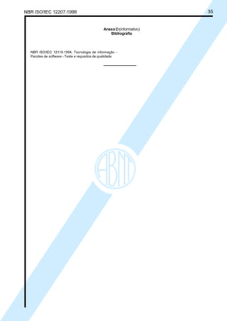 NBR ISO/IEC 12207:1998 35
Anexo D (informativo)
Bibliografia
NBR ISO/IEC 12119:1994, Tecnologia de informação -
Pacotes de software - Teste e requisitos de qualidade
Cópia não autorizada
 
