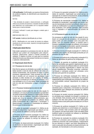 NBR ISO/IEC 12207:1998 5
3.36 verificação: Confirmação, por exame e fornecimento
de evidência objetiva, do atendimento aos requisitos es-
pecificados.
NOTAS
1 Nas atividades de projeto e desenvolvimento, a verificação
refere-se ao processo de examinar o resultado de dada atividade
para determinar sua conformidade com os requisitos estabe-
lecidos para a mesma atividade.
2 O termo “verificado” é usado para designar o estado após a
verificação.
[NBR ISO 8402:1994, 2.17]
3.37 versão: Instância identificada de um item.
NOTA - Modificações em uma versão de produto de software,
resultando em uma nova versão, requerem uma ação de gerência
de configuração.
4 Aplicação desta Norma
Esta seção apresenta os processos de ciclo de vida de
software que podem ser empregados para adquirir,
fornecer, desenvolver, operar e manter produtos de
software. O objetivo é prover um guia para os usuários
desta Norma para que eles possam orientar-se na mesma
e aplicá-la criteriosamente.
4.1 Organização desta Norma
4.1.1 Processos de ciclo de vida
Esta Norma agrupa as atividades que podem ser execu-
tadas durante o ciclo de vida de software em cinco pro-
cessos fundamentais, oito processos de apoio e quatro
processos organizacionais. Cada processo de ciclo de
vida é dividido em um conjunto de atividades; cada
atividade é então dividida em um conjunto de tarefas.
Uma seção numerada por a.b denota um processo, a.b.c
uma atividade e a.b.c.d uma tarefa. Estes processos de
ciclo de vida são introduzidos a seguir e ilustrados na
figura 1.
4.1.1.1 Processos fundamentais de ciclo de vida
Os processos fundamentais de ciclo de vida (seção 5)
constituem um conjunto de cinco processos que atendem
as partes fundamentais (pessoa ou organização) durante
o ciclo de vida de software. Uma parte fundamental é
aquela que inicia ou executa o desenvolvimento, ope-
ração ou manutenção dos produtos de software. Estas
partes fundamentais são o adquirente, o fornecedor, o
desenvolvedor, o operador e o mantenedor do software.
Os processos fundamentais são:
1) Processo de aquisição (subseção 5.1). Define as ati-
vidades do adquirente, organização que adquire um sis-
tema, produto de software ou serviço de software.
2) Processo de fornecimento (subseção 5.2). Define as
atividades do fornecedor, organização que provê o sis-
tema, produto de software ou serviço de software ao
adquirente.
3) Processo de desenvolvimento (subseção 5.3). Define
as atividades do desenvolvedor, organização que define
e desenvolve o produto de software.
4) Processo de operação (subseção 5.4). Define as ativi-
dades do operador, organização que provê serviço de
operação de um sistema computacional, no seu ambiente
de funcionamento, para seus usuários.
5) Processo de manutenção (subseção 5.5). Define as
atividades do mantenedor, organização que provê o ser-
viço de manutenção do produto de software, isto é, geren-
ciando as modificações no produto de software para man-
tê-lo atualizado e em perfeita operação. Este processo
inclui a migração e a descontinuação do produto de
software.
4.1.1.2 Processos de apoio de ciclo de vida
Os processos de apoio de ciclo de vida (seção 6) cons-
tituem um conjunto de oito processos. Um processo de
apoio auxilia um outro processo como uma parte inte-
grante, com um propósito distinto, e contribui para o
sucesso e qualidade do projeto de software. Um processo
de apoio é empregado e executado, quando necessário,
por outro processo. Os processos de apoio são:
1) Processo de documentação (subseção 6.1). Define as
atividades para registro da informação produzida por um
processo de ciclo de vida.
2) Processo de gerência de configuração (subseção 6.2).
Define as atividades de gerência de configuração.
3) Processo de garantia da qualidade (subseção 6.3).
Define as atividades para garantir objetivamente que os
produtos e processos de software estão em conformidade
com seus requisitos especificados e aderem aos seus
planos estabelecidos. Revisões conjuntas, auditorias,
verificação e validação podem ser utilizadas como
técnicas para garantia da qualidade.
4) Processo de verificação (subseção 6.4). Define as
atividades (para o adquirente, o fornecedor, ou uma parte
independente) para verificação dos produtos de software,
em profundidade variável, dependendo do projeto de
software.
5) Processo de validação (subseção 6.5). Define as
atividades (para o adquirente, o fornecedor ou uma parte
independente) para validação dos produtos de software
do projeto de software.
6) Processo de revisão conjunta (subseção 6.6). Define
as atividades para avaliação da situação e produtos de
uma atividade. Este processo pode ser empregado por
qualquer uma das duas partes, onde uma delas (parte
revisora) revisa a outra parte (parte revisada) em um fórum
conjunto.
7) Processo de auditoria (subseção 6.7). Define as ati-
vidades para determinar a conformidade com requisitos,
planos e contrato. Este processo pode ser empregado
por qualquer uma das duas partes, onde uma delas (parte
auditora) audita os produtos de software ou atividades
da outra parte (parte auditada).
8) Processo de resolução de problema (subseção 6.8).
Define um processo para análise e remoção dos
problemas (incluindo não-conformidades), independente
da sua natureza ou origem, que forem descobertos du-
rante a execução dos processos de desenvolvimento, de
operação, de manutenção ou de outros processos.
Cópia não autorizada
 