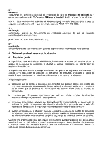 3.15
validação
<segurança de alimentos>obtenção de evidências de que as medidas de controle (3.7)
gerenciadas pelo plano APPCC e pelos PPR operacionais (3.9) são capazes de ser eficazes
NOTA Esta definição está baseada na Referência [11] e é mais adequada para a área da
segurança de alimentos (3.1) que a definição dada na ABNT NBR ISO 9000.
3.16
verificação
confirmação, através do fornecimento de evidências objetivas, de que os requisitos
especificados foram cumpridos
[ABNT NBR ISO 9000:2000, definição 3.8.4].
3.17
atualização
atividade planejada e/ou imediata que garante a aplicação das informações mais recentes
4 Sistema de gestão da segurança de alimentos
4.1 Requisitos gerais
A organização deve estabelecer, documentar, implementar e manter um sistema eficaz de
gestão da segurança de alimentos, e atualizá-lo quando necessário, de acordo com os
requisitos desta Norma.
A organização deve definir o escopo do sistema de gestão da segurança de alimentos. O
escopo deve especificar os produtos ou categorias de produtos, processos e locais de
produção que são abrangidos pelo sistema de gestão da segurança de alimentos.
A organização deve
a) assegurar que os perigos à segurança de alimentos que possam ocorrer em relação aos
produtos considerados no escopo do sistema sejam identificados, avaliados e controlados
de tal modo que os produtos da organização não causem dano direto ou indireto ao
consumidor,
b) comunicar por informações apropriadas, por meio da cadeia produtiva de alimentos,
assuntos de segurança relativos a estes produtos,
c) comunicar informações relativas ao desenvolvimento, implementação e atualização do
sistema de gestão da segurança de alimentos através da organização, com a extensão
necessária, para garantir a segurança de alimentos requerida por esta Norma, e
d) avaliar periodicamente e atualizar, quando necessário, o sistema de gestão da segurança
de alimentos para assegurar que o sistema reflita as atividades da organização e incorpore
as informações mais recentes sobre perigos à segurança de alimentos sujeitos ao controle.
Quando uma organização optar por adquirir externamente qualquer processo que possa afetar
a conformidade do produto final, a organização deve assegurar o controle sobre tais processos.
O controle sobre tais processos externos deve ser identificado e documentado dentro do
sistema de gestão da segurança de alimentos.
 