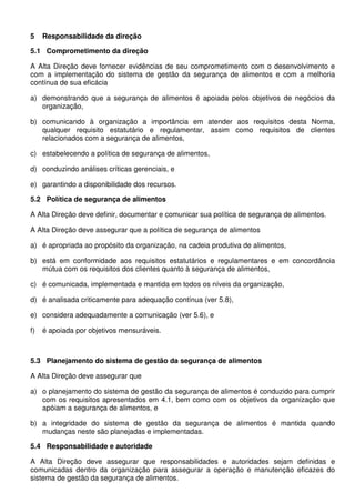 5 Responsabilidade da direção
5.1 Comprometimento da direção
A Alta Direção deve fornecer evidências de seu comprometimento com o desenvolvimento e
com a implementação do sistema de gestão da segurança de alimentos e com a melhoria
contínua de sua eficácia
a) demonstrando que a segurança de alimentos é apoiada pelos objetivos de negócios da
organização,
b) comunicando à organização a importância em atender aos requisitos desta Norma,
qualquer requisito estatutário e regulamentar, assim como requisitos de clientes
relacionados com a segurança de alimentos,
c) estabelecendo a política de segurança de alimentos,
d) conduzindo análises críticas gerenciais, e
e) garantindo a disponibilidade dos recursos.
5.2 Política de segurança de alimentos
A Alta Direção deve definir, documentar e comunicar sua política de segurança de alimentos.
A Alta Direção deve assegurar que a política de segurança de alimentos
a) é apropriada ao propósito da organização, na cadeia produtiva de alimentos,
b) está em conformidade aos requisitos estatutários e regulamentares e em concordância
mútua com os requisitos dos clientes quanto à segurança de alimentos,
c) é comunicada, implementada e mantida em todos os níveis da organização,
d) é analisada criticamente para adequação contínua (ver 5.8),
e) considera adequadamente a comunicação (ver 5.6), e
f) é apoiada por objetivos mensuráveis.
5.3 Planejamento do sistema de gestão da segurança de alimentos
A Alta Direção deve assegurar que
a) o planejamento do sistema de gestão da segurança de alimentos é conduzido para cumprir
com os requisitos apresentados em 4.1, bem como com os objetivos da organização que
apóiam a segurança de alimentos, e
b) a integridade do sistema de gestão da segurança de alimentos é mantida quando
mudanças neste são planejadas e implementadas.
5.4 Responsabilidade e autoridade
A Alta Direção deve assegurar que responsabilidades e autoridades sejam definidas e
comunicadas dentro da organização para assegurar a operação e manutenção eficazes do
sistema de gestão da segurança de alimentos.
 
