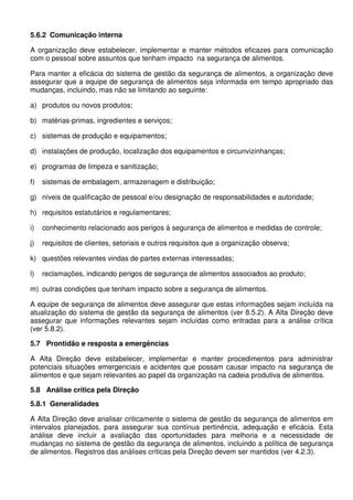 5.6.2 Comunicação interna
A organização deve estabelecer, implementar e manter métodos eficazes para comunicação
com o pessoal sobre assuntos que tenham impacto na segurança de alimentos.
Para manter a eficácia do sistema de gestão da segurança de alimentos, a organização deve
assegurar que a equipe de segurança de alimentos seja informada em tempo apropriado das
mudanças, incluindo, mas não se limitando ao seguinte:
a) produtos ou novos produtos;
b) matérias-primas, ingredientes e serviços;
c) sistemas de produção e equipamentos;
d) instalações de produção, localização dos equipamentos e circunvizinhanças;
e) programas de limpeza e sanitização;
f) sistemas de embalagem, armazenagem e distribuição;
g) níveis de qualificação de pessoal e/ou designação de responsabilidades e autoridade;
h) requisitos estatutários e regulamentares;
i) conhecimento relacionado aos perigos à segurança de alimentos e medidas de controle;
j) requisitos de clientes, setoriais e outros requisitos que a organização observa;
k) questões relevantes vindas de partes externas interessadas;
l) reclamações, indicando perigos de segurança de alimentos associados ao produto;
m) outras condições que tenham impacto sobre a segurança de alimentos.
A equipe de segurança de alimentos deve assegurar que estas informações sejam incluída na
atualização do sistema de gestão da segurança de alimentos (ver 8.5.2). A Alta Direção deve
assegurar que informações relevantes sejam incluídas como entradas para a análise crítica
(ver 5.8.2).
5.7 Prontidão e resposta a emergências
A Alta Direção deve estabelecer, implementar e manter procedimentos para administrar
potenciais situações emergenciais e acidentes que possam causar impacto na segurança de
alimentos e que sejam relevantes ao papel da organização na cadeia produtiva de alimentos.
5.8 Análise crítica pela Direção
5.8.1 Generalidades
A Alta Direção deve analisar criticamente o sistema de gestão da segurança de alimentos em
intervalos planejados, para assegurar sua contínua pertinência, adequação e eficácia. Esta
análise deve incluir a avaliação das oportunidades para melhoria e a necessidade de
mudanças no sistema de gestão da segurança de alimentos, incluindo a política de segurança
de alimentos. Registros das análises críticas pela Direção devem ser mantidos (ver 4.2.3).
 