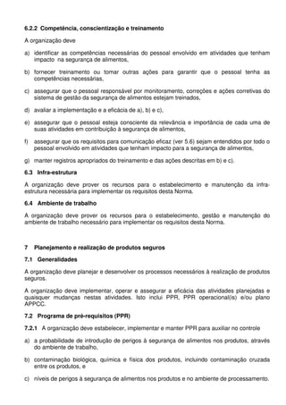 6.2.2 Competência, conscientização e treinamento
A organização deve
a) identificar as competências necessárias do pessoal envolvido em atividades que tenham
impacto na segurança de alimentos,
b) fornecer treinamento ou tomar outras ações para garantir que o pessoal tenha as
competências necessárias,
c) assegurar que o pessoal responsável por monitoramento, correções e ações corretivas do
sistema de gestão da segurança de alimentos estejam treinados,
d) avaliar a implementação e a eficácia de a), b) e c),
e) assegurar que o pessoal esteja consciente da relevância e importância de cada uma de
suas atividades em contribuição à segurança de alimentos,
f) assegurar que os requisitos para comunicação eficaz (ver 5.6) sejam entendidos por todo o
pessoal envolvido em atividades que tenham impacto para a segurança de alimentos,
g) manter registros apropriados do treinamento e das ações descritas em b) e c).
6.3 Infra-estrutura
A organização deve prover os recursos para o estabelecimento e manutenção da infra-
estrutura necessária para implementar os requisitos desta Norma.
6.4 Ambiente de trabalho
A organização deve prover os recursos para o estabelecimento, gestão e manutenção do
ambiente de trabalho necessário para implementar os requisitos desta Norma.
7 Planejamento e realização de produtos seguros
7.1 Generalidades
A organização deve planejar e desenvolver os processos necessários à realização de produtos
seguros.
A organização deve implementar, operar e assegurar a eficácia das atividades planejadas e
quaisquer mudanças nestas atividades. Isto inclui PPR, PPR operacional(is) e/ou plano
APPCC.
7.2 Programa de pré-requisitos (PPR)
7.2.1 A organização deve estabelecer, implementar e manter PPR para auxiliar no controle
a) a probabilidade de introdução de perigos à segurança de alimentos nos produtos, através
do ambiente de trabalho,
b) contaminação biológica, química e física dos produtos, incluindo contaminação cruzada
entre os produtos, e
c) níveis de perigos à segurança de alimentos nos produtos e no ambiente de processamento.
 