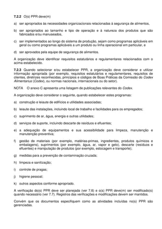 7.2.2 O(s) PPR deve(m)
a) ser apropriados às necessidades organizacionais relacionadas à segurança de alimentos,
b) ser apropriados ao tamanho e tipo de operação e à natureza dos produtos que são
fabricados e/ou manuseados,
c) ser implementados ao longo do sistema de produção, sejam como programas aplicáveis em
geral ou como programas aplicáveis a um produto ou linha operacional em particular, e
d) ser aprovados pela equipe de segurança de alimentos.
A organização deve identificar requisitos estatutários e regulamentares relacionados com o
acima estabelecido.
7.2.3 Quando selecionar e/ou estabelecer PPR, a organização deve considerar e utilizar
informação apropriada (por exemplo, requisitos estatutários e regulamentares, requisitos de
clientes, diretrizes reconhecidas, princípios e códigos de Boas Práticas da Comissão do Codex
Alimentarius (Codex), ou normas nacionais, internacionais ou do setor).
NOTA O anexo C apresenta uma listagem de publicações relevantes do Codex.
A organização deve considerar o seguinte, quando estabelecer estes programas:
a) construção e leiaute de edifícios e utilidades associadas;
b) leiaute das instalações, incluindo local de trabalho e facilidades para os empregados;
c) suprimento de ar, água, energia e outras utilidades;
d) serviços de suporte, incluindo descarte de resíduos e efluentes;
e) a adequação de equipamentos e sua acessibilidade para limpeza, manutenção e
manutenção preventiva;
f) gestão de materiais (por exemplo, matérias-primas, ingredientes, produtos químicos e
embalagens), suprimentos (por exemplo, água, ar, vapor e gelo), descarte (resíduos e
efluentes) e manipulação de produtos (por exemplo, estocagem e transporte);
g) medidas para a prevenção de contaminação cruzada;
h) limpeza e sanitização;
i) controle de pragas;
j) higiene pessoal;
k) outros aspectos conforme apropriado.
A verificação do(s) PPR deve ser planejada (ver 7.8) e o(s) PPR deve(m) ser modificado(s)
quando necessário (ver 7.7). Registros das verificações e modificações devem ser mantidos.
Convém que os documentos especifiquem como as atividades incluídas no(s) PPR são
gerenciadas.
 