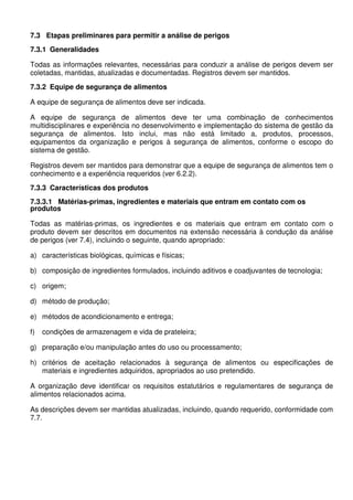 7.3 Etapas preliminares para permitir a análise de perigos
7.3.1 Generalidades
Todas as informações relevantes, necessárias para conduzir a análise de perigos devem ser
coletadas, mantidas, atualizadas e documentadas. Registros devem ser mantidos.
7.3.2 Equipe de segurança de alimentos
A equipe de segurança de alimentos deve ser indicada.
A equipe de segurança de alimentos deve ter uma combinação de conhecimentos
multidisciplinares e experiência no desenvolvimento e implementação do sistema de gestão da
segurança de alimentos. Isto inclui, mas não está limitado a, produtos, processos,
equipamentos da organização e perigos à segurança de alimentos, conforme o escopo do
sistema de gestão.
Registros devem ser mantidos para demonstrar que a equipe de segurança de alimentos tem o
conhecimento e a experiência requeridos (ver 6.2.2).
7.3.3 Características dos produtos
7.3.3.1 Matérias-primas, ingredientes e materiais que entram em contato com os
produtos
Todas as matérias-primas, os ingredientes e os materiais que entram em contato com o
produto devem ser descritos em documentos na extensão necessária à condução da análise
de perigos (ver 7.4), incluindo o seguinte, quando apropriado:
a) características biológicas, químicas e físicas;
b) composição de ingredientes formulados, incluindo aditivos e coadjuvantes de tecnologia;
c) origem;
d) método de produção;
e) métodos de acondicionamento e entrega;
f) condições de armazenagem e vida de prateleira;
g) preparação e/ou manipulação antes do uso ou processamento;
h) critérios de aceitação relacionados à segurança de alimentos ou especificações de
materiais e ingredientes adquiridos, apropriados ao uso pretendido.
A organização deve identificar os requisitos estatutários e regulamentares de segurança de
alimentos relacionados acima.
As descrições devem ser mantidas atualizadas, incluindo, quando requerido, conformidade com
7.7.
 
