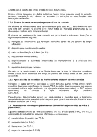 A razão para a escolha dos limites críticos deve ser documentada.
Limites críticos baseados em dados subjetivos (assim como inspeção visual do produto,
processo, manipulação etc.) devem ser apoiados por instruções ou especificações e/ou
educação e treinamento.
7.6.4 Sistema de monitoramento dos pontos críticos de controle
Um sistema de monitoramento deve ser estabelecido para cada PCC, para demonstrar que
este está sob controle. O sistema deve incluir todas as medições programadas ou as
observações relativas ao(s) limite(s) crítico(s).
O sistema de monitoramento deve consistir em procedimentos relevantes, instruções e
registros que cubram o seguinte:
a) medições ou observações que forneçam resultados dentro de um período de tempo
adequado;
b) dispositivos de monitoramento usados;
c) métodos de calibração aplicáveis (ver 8.3);
d) freqüência de monitoramento;
e) responsabilidade e autoridade relacionadas ao monitoramento e à avaliação dos
resultados;
f) requisitos de registros e métodos.
Os métodos de monitoramento e a freqüência devem ser capazes de determinar quando os
limites críticos foram excedidos em tempo do produto ser isolado antes de ser usado ou
consumido.
7.6.5 Ações quando os resultados do monitoramento excedem os limites críticos
Correções e ações corretivas planejadas a serem tomadas quando limites críticos forem
excedidos devem ser especificadas no plano APPCC. As ações devem assegurar que a causa
da não-conformidade seja identificada, que o(s) parâmetro(s) controlado(s) no PCC seja(m)
retornado(s) ao controle e que recorrência seja prevenida
(ver 7.10.2).
Procedimentos documentados devem ser estabelecidos e mantidos para o tratamento
apropriado dos produtos potencialmente inseguros, para garantir que não são liberados antes
de serem avaliados (ver 7.10.3).
7.7 Atualização de informações preliminares e documentos especificando os PPR e o
plano APPCC
A partir do estabelecimento de PPR operacional(is) (ver 7.5) e/ou do plano APPCC (ver 7.6), a
organização deve atualizar as seguintes informações, se necessário:
a) características do produto (ver 7.3.3);
b) uso pretendido (ver 7.3.4);
c) fluxogramas (ver 7.3.5.1);
d) etapas de processo (ver 7.3.5.2);
 