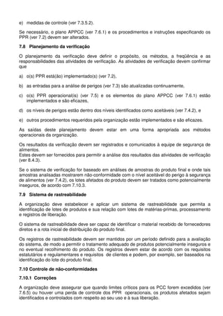 e) medidas de controle (ver 7.3.5.2).
Se necessário, o plano APPCC (ver 7.6.1) e os procedimentos e instruções especificando os
PPR (ver 7.2) devem ser alterados.
7.8 Planejamento da verificação
O planejamento da verificação deve definir o propósito, os métodos, a freqüência e as
responsabilidades das atividades de verificação. As atividades de verificação devem confirmar
que
a) o(s) PPR está(ão) implementado(s) (ver 7.2),
b) as entradas para a análise de perigos (ver 7.3) são atualizadas continuamente,
c) o(s) PPR operacional(is) (ver 7.5) e os elementos do plano APPCC (ver 7.6.1) estão
implementados e são eficazes,
d) os níveis de perigos estão dentro dos níveis identificados como aceitáveis (ver 7.4.2), e
e) outros procedimentos requeridos pela organização estão implementados e são eficazes.
As saídas deste planejamento devem estar em uma forma apropriada aos métodos
operacionais da organização.
Os resultados da verificação devem ser registrados e comunicados à equipe de segurança de
alimentos.
Estes devem ser fornecidos para permitir a análise dos resultados das atividades de verificação
(ver 8.4.3).
Se o sistema de verificação for baseado em análises de amostras do produto final e onde tais
amostras analisadas mostrarem não-conformidade com o nível aceitável do perigo à segurança
de alimentos (ver 7.4.2), os lotes afetados do produto devem ser tratados como potencialmente
inseguros, de acordo com 7.10.3.
7.9 Sistema de rastreabilidade
A organização deve estabelecer e aplicar um sistema de rastreabilidade que permita a
identificação de lotes de produtos e sua relação com lotes de matérias-primas, processamento
e registros de liberação.
O sistema de rastreabilidade deve ser capaz de identificar o material recebido de fornecedores
diretos e a rota inicial de distribuição do produto final.
Os registros de rastreabilidade devem ser mantidos por um período definido para a avaliação
do sistema, de modo a permitir o tratamento adequado de produtos potencialmente inseguros e
no eventual recolhimento do produto. Os registros devem estar de acordo com os requisitos
estatutários e regulamentares e requisitos de clientes e podem, por exemplo, ser baseados na
identificação do lote do produto final.
7.10 Controle de não-conformidades
7.10.1 Correções
A organização deve assegurar que quando limites críticos para os PCC forem excedidos (ver
7.6.5) ou houver uma perda de controle dos PPR operacionais, os produtos afetados sejam
identificados e controlados com respeito ao seu uso e à sua liberação.
 
