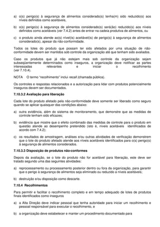 a) o(s) perigo(s) à segurança de alimentos considerado(s) tenha(m) sido reduzido(s) aos
níveis definidos como aceitáveis,
b) o(s) perigo(s) à segurança de alimentos considerado(s) será(ão) reduzido(s) aos níveis
definidos como aceitáveis (ver 7.4.2) antes de entrar na cadeia produtiva de alimentos, ou
c) o produto ainda atende ao(s) nível(is) aceitável(is) de perigo(s) à segurança de alimentos
considerado(s), apesar da não-conformidade.
Todos os lotes do produto que possam ter sido afetados por uma situação de não-
conformidade devem ser mantidos sob controle da organização até que tenham sido avaliados.
Caso os produtos que já não estejam mais sob controle da organização sejam
subseqüentemente determinados como inseguros, a organização deve notificar as partes
interessadas relevantes e iniciar o recolhimento
(ver 7.10.4).
NOTA O termo “recolhimento” inclui recall (chamada pública).
Os controles e respostas relacionados e a autorização para lidar com produtos potencialmente
inseguros devem ser documentados.
7.10.3.2 Avaliação para liberação
Cada lote do produto afetado pela não-conformidade deve somente ser liberado como seguro
quando se aplicar quaisquer das condições abaixo:
a) outra evidência, além do sistema de monitoramento, que demonstre que as medidas de
controle tenham sido eficazes;
b) evidência que mostre que o efeito combinado das medidas de controle para o produto em
questão atende ao desempenho pretendido (isto é, níveis aceitáveis identificados de
acordo com 7.4.2);
c) os resultados de amostragem, análises e/ou outras atividades de verificação demonstrem
que o lote do produto afetado atende aos níveis aceitáveis identificados para o(s) perigo(s)
à segurança de alimentos considerados.
7.10.3.3 Disposição de produtos não-conformes
Depois da avaliação, se o lote do produto não for aceitável para liberação, este deve ser
tratado segundo uma das seguintes atividades:
a) reprocessamento ou processamento posterior dentro ou fora da organização, para garantir
que o perigo à segurança de alimentos seja eliminado ou reduzido a níveis aceitáveis;
b) destruição e/ou disposição como descarte.
7.10.4 Recolhimentos
Para permitir e facilitar o recolhimento completo e em tempo adequado de lotes de produtos
finais identificados como inseguros
a) a Alta Direção deve indicar pessoal que tenha autoridade para iniciar um recolhimento e
pessoal responsável para executar o recolhimento, e
b) a organização deve estabelecer e manter um procedimento documentado para
 