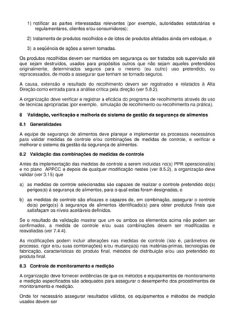 1) notificar as partes interessadas relevantes (por exemplo, autoridades estatutárias e
regulamentares, clientes e/ou consumidores);
2) tratamento de produtos recolhidos e de lotes de produtos afetados ainda em estoque, e
3) a seqüência de ações a serem tomadas.
Os produtos recolhidos devem ser mantidos em segurança ou ser tratados sob supervisão até
que sejam destruídos, usados para propósitos outros que não sejam aqueles pretendidos
originalmente, determinados seguros para o mesmo (ou outro) uso pretendido, ou
reprocessados, de modo a assegurar que tenham se tornado seguros.
A causa, extensão e resultado do recolhimento devem ser registrados e relatados à Alta
Direção como entrada para a análise crítica pela direção (ver 5.8.2).
A organização deve verificar e registrar a eficácia do programa de recolhimento através do uso
de técnicas apropriadas (por exemplo, simulação de recolhimento ou recolhimento na prática).
8 Validação, verificação e melhoria do sistema de gestão da segurança de alimentos
8.1 Generalidades
A equipe de segurança de alimentos deve planejar e implementar os processos necessários
para validar medidas de controle e/ou combinações de medidas de controle, e verificar e
melhorar o sistema da gestão da segurança de alimentos.
8.2 Validação das combinações de medidas de controle
Antes da implementação das medidas de controle a serem incluídas no(s) PPR operacional(is)
e no plano APPCC e depois de qualquer modificação nestes (ver 8.5.2), a organização deve
validar (ver 3.15) que
a) as medidas de controle selecionadas são capazes de realizar o controle pretendido do(s)
perigos(s) à segurança de alimentos, para o qual estas foram designadas, e
b) as medidas de controle são eficazes e capazes de, em combinação, assegurar o controle
do(s) perigo(s) à segurança de alimentos identificado(s) para obter produtos finais que
satisfaçam os níveis aceitáveis definidos.
Se o resultado da validação mostrar que um ou ambos os elementos acima não podem ser
confirmados, a medida de controle e/ou suas combinações devem ser modificadas e
reavaliadas (ver 7.4.4).
As modificações podem incluir alterações nas medidas de controle (isto é, parâmetros de
processo, rigor e/ou suas combinações) e/ou mudança(s) nas matérias-primas, tecnologias de
fabricação, características do produto final, métodos de distribuição e/ou uso pretendido do
produto final.
8.3 Controle de monitoramento e medição
A organização deve fornecer evidências de que os métodos e equipamentos de monitoramento
e medição especificados são adequados para assegurar o desempenho dos procedimentos de
monitoramento e medição.
Onde for necessário assegurar resultados válidos, os equipamentos e métodos de medição
usados devem ser
 