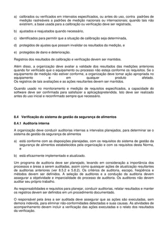a) calibrados ou verificados em intervalos especificados, ou antes do uso, contra padrões de
medição rastreáveis a padrões de medição nacionais ou internacionais; quando tais não
existirem, a base usada para a calibração ou verificação deve ser registrada,
b) ajustados e reajustados quando necessário,
c) identificados para permitir que a situação de calibração seja determinada,
d) protegidos de ajustes que possam invalidar os resultados da medição, e
e) protegidos de dano e deterioração.
Registros dos resultados de calibração e verificação devem ser mantidos.
Além disso, a organização deve avaliar a validade dos resultados das medições anteriores
quando for verificado que o equipamento ou processo não esteja conforme os requisitos. Se o
equipamento de medição não estiver conforme, a organização deve tomar ação apropriada no
equipamento e em qualquer produto afetado.
Os registros de tais avaliações e as ações resultantes devem ser mantidos.
Quando usado no monitoramento e medição de requisitos especificados, a capacidade do
software deve ser confirmada para satisfazer a aplicaçãopretendida. Isto deve ser realizado
antes do uso inicial e reconfirmado sempre que necessário.
8.4 Verificação do sistema de gestão da segurança de alimentos
8.4.1 Auditoria interna
A organização deve conduzir auditorias internas a intervalos planejados, para determinar se o
sistema de gestão da segurança de alimentos
a) está conforme com as disposições planejadas, com os requisitos do sistema de gestão da
segurança de alimentos estabelecidos pela organização e com os requisitos desta Norma,
e
b) está eficazmente implementado e atualizado.
Um programa de auditoria deve ser planejado, levando em consideração a importância dos
processos e áreas a serem auditadas, assim como quaisquer ações de atualização resultantes
de auditorias anteriores (ver 8.5.2 e 5.8.2). Os critérios de auditoria, escopo, freqüência e
métodos devem ser definidos. A seleção de auditores e a condução da auditoria devem
assegurar a objetividade e imparcialidade do processo de auditoria. Os auditores não devem
auditar seu próprio trabalho.
As responsabilidades e requisitos para planejar, conduzir auditorias, relatar resultados e manter
os registros devem ser definidos em um procedimento documentado.
O responsável pela área a ser auditada deve assegurar que as ações são executadas, sem
demora indevida, para eliminar não-conformidades detectadas e suas causas. As atividades de
acompanhamento devem incluir a verificação das ações executadas e o relato dos resultados
da verificação.
 