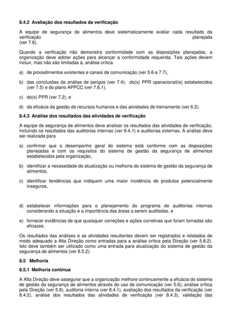 8.4.2 Avaliação dos resultados da verificação
A equipe de segurança de alimentos deve sistematicamente avaliar cada resultado da
verificação planejada
(ver 7.8).
Quando a verificação não demonstra conformidade com as disposições planejadas, a
organização deve adotar ações para alcançar a conformidade requerida. Tais ações devem
incluir, mas não são limitadas à, análise crítica
a) de procedimentos existentes e canais de comunicação (ver 5.6 e 7.7),
b) das conclusões da análise de perigos (ver 7.4), do(s) PPR operacional(is) estabelecidos
(ver 7.5) e do plano APPCC (ver 7.6.1),
c) do(s) PPR (ver 7.2), e
d) da eficácia da gestão de recursos humanos e das atividades de treinamento (ver 6.2).
8.4.3 Análise dos resultados das atividades de verificação
A equipe de segurança de alimentos deve analisar os resultados das atividades de verificação,
incluindo os resultados das auditorias internas (ver 8.4.1) e auditorias externas. A análise deve
ser realizada para
a) confirmar que o desempenho geral do sistema está conforme com as disposições
planejadas e com os requisitos do sistema de gestão da segurança de alimentos
estabelecidos pela organização,
b) identificar a necessidade de atualização ou melhoria do sistema de gestão da segurança de
alimentos,
c) identificar tendências que indiquem uma maior incidência de produtos potencialmente
inseguros,
d) estabelecer informações para o planejamento do programa de auditorias internas
considerando a situação e a importância das áreas a serem auditadas, e
e) fornecer evidências de que quaisquer correções e ações corretivas que foram tomadas são
eficazes.
Os resultados das análises e as atividades resultantes devem ser registrados e relatados de
modo adequado a Alta Direção como entradas para a análise crítica pela Direção (ver 5.8.2).
Isto deve também ser utilizado como uma entrada para atualização do sistema de gestão da
segurança de alimentos (ver 8.5.2).
8.5 Melhoria
8.5.1 Melhoria contínua
A Alta Direção deve assegurar que a organização melhore continuamente a eficácia do sistema
de gestão da segurança de alimentos através do uso de comunicação (ver 5.6), análise crítica
pela Direção (ver 5.8), auditoria interna (ver 8.4.1), avaliação dos resultados da verificação (ver
8.4.2), análise dos resultados das atividades de verificação (ver 8.4.3), validação das
 