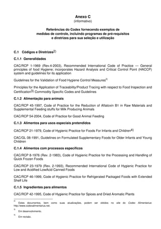 Anexo C
(informativo)
Referências do Codex fornecendo exemplos de
medidas de controle, incluindo programas de pré-requisitos
e diretrizes para sua seleção e utilização
C.1 Códigos e Diretrizes2)
C.1.1 Generalidades
CAC/RCP 1-1969 (Rev.4-2003), Recommended International Code of Practice — General
principles of food Hygiene; incorporates Hazard Analysis and Critical Control Point (HACCP)
system and guidelines for its application
Guidelines for the Validation of Food Hygiene Control Measures2)
Principles for the Application of Traceability/Product Tracing with respect to Food Inspection and
Certification3) Commodity Specific Codes and Guidelines
C.1.2 Alimentação para animais
CAC/RCP 45-1997, Code of Practice for the Reduction of Aflatoxin B1 in Raw Materials and
Supplemental Feeding stuffs for Milk Producing Animals
CAC/RCP 54-2004, Code of Practice for Good Animal Feeding
C.1.3 Alimentos para usos especiais pretendidos
CAC/RCP 21-1979, Code of Hygienic Practice for Foods For Infants and Children4)
CAC/GL 08-1991, Guidelines on Formulated Supplementary Foods for Older Infants and Young
Children
C.1.4 Alimentos com processos específicos
CAC/RCP 8-1976 (Rev. 2-1983), Code of Hygienic Practice for the Processing and Handling of
Quick Frozen Foods
CAC/RCP 23-1979 (Rev. 2-1993), Recommended International Code of Hygienic Practice for
Low and Acidified LowAcid Canned Foods
CAC/RCP 46-1999, Code of Hygienic Practice for Refrigerated Packaged Foods with Extended
Shelf Life
C.1.5 Ingredientes para alimentos
CAC/RCP 42-1995, Code of Hygienic Practice for Spices and Dried Aromatic Plants
2)
Estes documentos, bem como suas atualizações, podem ser obtidos no site do Codex Alimentarius:
http://www.codexalimentarius.net.
3)
Em desenvolvimento.
4)
Em revisão.
 