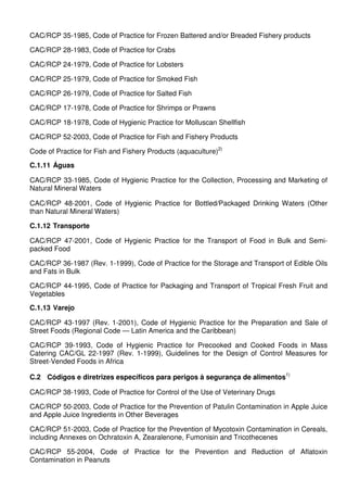 CAC/RCP 35-1985, Code of Practice for Frozen Battered and/or Breaded Fishery products
CAC/RCP 28-1983, Code of Practice for Crabs
CAC/RCP 24-1979, Code of Practice for Lobsters
CAC/RCP 25-1979, Code of Practice for Smoked Fish
CAC/RCP 26-1979, Code of Practice for Salted Fish
CAC/RCP 17-1978, Code of Practice for Shrimps or Prawns
CAC/RCP 18-1978, Code of Hygienic Practice for Molluscan Shellfish
CAC/RCP 52-2003, Code of Practice for Fish and Fishery Products
Code of Practice for Fish and Fishery Products (aquaculture)2)
C.1.11 Águas
CAC/RCP 33-1985, Code of Hygienic Practice for the Collection, Processing and Marketing of
Natural Mineral Waters
CAC/RCP 48-2001, Code of Hygienic Practice for Bottled/Packaged Drinking Waters (Other
than Natural Mineral Waters)
C.1.12 Transporte
CAC/RCP 47-2001, Code of Hygienic Practice for the Transport of Food in Bulk and Semi-
packed Food
CAC/RCP 36-1987 (Rev. 1-1999), Code of Practice for the Storage and Transport of Edible Oils
and Fats in Bulk
CAC/RCP 44-1995, Code of Practice for Packaging and Transport of Tropical Fresh Fruit and
Vegetables
C.1.13 Varejo
CAC/RCP 43-1997 (Rev. 1-2001), Code of Hygienic Practice for the Preparation and Sale of
Street Foods (Regional Code — Latin America and the Caribbean)
CAC/RCP 39-1993, Code of Hygienic Practice for Precooked and Cooked Foods in Mass
Catering CAC/GL 22-1997 (Rev. 1-1999), Guidelines for the Design of Control Measures for
Street-Vended Foods in Africa
C.2 Códigos e diretrizes específicos para perigos à segurança de alimentos1)
CAC/RCP 38-1993, Code of Practice for Control of the Use of Veterinary Drugs
CAC/RCP 50-2003, Code of Practice for the Prevention of Patulin Contamination in Apple Juice
and Apple Juice Ingredients in Other Beverages
CAC/RCP 51-2003, Code of Practice for the Prevention of Mycotoxin Contamination in Cereals,
including Annexes on Ochratoxin A, Zearalenone, Fumonisin and Tricothecenes
CAC/RCP 55-2004, Code of Practice for the Prevention and Reduction of Aflatoxin
Contamination in Peanuts
 