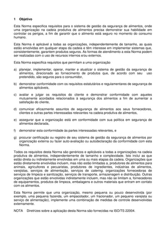 1 Objetivo
Esta Norma especifica requisitos para o sistema de gestão da segurança de alimentos, onde
uma organização na cadeia produtiva de alimentos precisa demonstrar sua habilidade em
controlar os perigos, a fim de garantir que o alimento está seguro no momento do consumo
humano.
Esta Norma é aplicável a todas as organizações, independentemente de tamanho, as quais
estão envolvidas em qualquer etapa da cadeia e têm interesse em implementar sistemas que,
consistentemente, garantem produtos seguros. As formas de atendimento a esta Norma podem
ser realizadas com o uso de recursos internos e/ou externos.
Esta Norma especifica requisitos que permitam a uma organização
a) planejar, implementar, operar, manter e atualizar o sistema de gestão da segurança de
alimentos, direcionado ao fornecimento de produtos que, de acordo com seu uso
pretendido, são seguros para o consumidor,
b) demonstrar conformidade com os requisitos estatutários e regulamentares de segurança de
alimentos aplicáveis,
c) avaliar e julgar os requisitos do cliente e demonstrar conformidade com aqueles
mutuamente acordados relacionados à segurança dos alimentos a fim de aumentar a
satisfação do cliente,
d) comunicar eficazmente assuntos de segurança de alimentos aos seus fornecedores,
clientes e outras partes interessadas relevantes na cadeia produtiva de alimentos,
e) assegurar que a organização está em conformidade com sua política em segurança de
alimentos declarada,
f) demonstrar esta conformidade às partes interessadas relevantes, e
g) procurar certificação ou registro de seu sistema de gestão da segurança de alimentos por
organização externa ou fazer auto-avaliação ou autodeclaração da conformidade com esta
Norma.
Todos os requisitos desta Norma são genéricos e aplicáveis a todas a organizações na cadeia
produtiva de alimentos, independentemente de tamanho e complexidade. Isto inclui as que
estão direta ou indiretamente envolvidas em uma ou mais etapas da cadeia. Organizações que
estão diretamente envolvidas incluem, mas não estão limitadas a, produtores de alimentos para
animais, agricultores e pecuaristas, produtores de ingredientes, indústrias de alimentos,
varejistas, serviços de alimentação, serviços de catering, organizações fornecedoras de
serviços de limpeza e sanitização, serviços de transporte, armazenagem e distribuição. Outras
organizações que estão envolvidas indiretamente incluem, mas não se limitam a, fornecedores
de equipamentos, produtos de limpeza, embalagens e outros materiais que entram em contato
com os alimentos.
Esta Norma permite que uma organização, mesmo pequena ou pouco desenvolvida (por
exemplo, uma pequena fazenda, um empacotador, um fracionador, um pequeno varejista ou
serviço de alimentação), implemente uma combinação de medidas de controle desenvolvidas
externamente.
NOTA Diretrizes sobre a aplicação desta Norma são fornecidas na ISO/TS 22004.
 