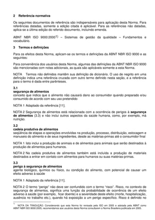 2 Referência normativa
Os seguintes documentos de referência são indispensáveis para aplicação desta Norma. Para
referências datadas, somente a edição citada é aplicável. Para as referências não datadas,
aplica-se a última edição do referido documento, incluindo emenda.
ABNT NBR ISO 9000:20001) – Sistemas de gestão da qualidade – Fundamentos e
vocabulário.
3 Termos e definições
Para os efeitos desta Norma, aplicam-se os termos e definições da ABNT NBR ISO 9000 e as
seguintes:
Para conveniência dos usuários desta Norma, algumas das definições da ABNT NBR ISO 9000
são mencionadas com notas adicionais, as quais são aplicáveis somente a esta Norma.
NOTA Termos não definidos mantêm sua definição de dicionário. O uso de negrito em uma
definição indica uma referência cruzada com outro termo definido nesta seção, e a referência
para o termo é dada entre parênteses.
3.1
segurança de alimentos
conceito que indica que o alimento não causará dano ao consumidor quando preparado e/ou
consumido de acordo com seu uso pretendido
NOTA 1 Adaptado da referência [11].
NOTA 2 Segurança de alimentos está relacionada com a ocorrência de perigos à segurança
de alimentos (3.3) e não inclui outros aspectos da saúde humana, como, por exemplo, má
nutrição.
3.2
cadeia produtiva de alimentos
seqüência de etapas e operações envolvidas na produção, processo, distribuição, estocagem e
manuseio do alimento e de seus ingredientes, desde as matérias-primas até o consumidor final
NOTA 1 Isto inclui a produção de animais e de alimentos para animais que serão destinados à
produção de alimentos para humanos.
NOTA 2 Na cadeia produtiva de alimentos também está incluída a produção de materiais
destinados a entrar em contato com alimentos para humanos ou suas matérias-primas.
3.3
perigo à segurança de alimentos
agente biológico, químico ou físico, ou condição do alimento, com potencial de causar um
efeito adverso à saúde
NOTA 1 Adaptado da referência [11].
NOTA 2 O termo “perigo” não deve ser confundido com o termo “risco”. Risco, no contexto de
segurança de alimentos, significa uma função da probabilidade de ocorrência de um efeito
adverso à saúde (por exemplo, ficar doente) e a severidade deste efeito (morte, hospitalização,
ausência no trabalho etc.), quando há exposição a um perigo específico. Risco é definido no
1)
NOTA DA TRADUÇÃO: Considerando que esta Norma foi revisada pela ISO em 2005 e adotada pela ABNT como
ABNT NBR ISO 9000:2005, recomendamos aos usuários desta Norma consultarem a Norma Brasileira publicada em 2005.
 
