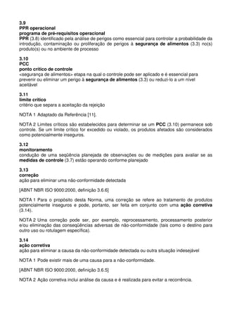 3.9
PPR operacional
programa de pré-requisitos operacional
PPR (3.8) identificado pela análise de perigos como essencial para controlar a probabilidade da
introdução, contaminação ou proliferação de perigos à segurança de alimentos (3.3) no(s)
produto(s) ou no ambiente de processo
3.10
PCC
ponto crítico de controle
<segurança de alimentos> etapa na qual o controle pode ser aplicado e é essencial para
prevenir ou eliminar um perigo à segurança de alimentos (3.3) ou reduzi-lo a um nível
aceitável
3.11
limite crítico
critério que separa a aceitação da rejeição
NOTA 1 Adaptado da Referência [11].
NOTA 2 Limites críticos são estabelecidos para determinar se um PCC (3.10) permanece sob
controle. Se um limite crítico for excedido ou violado, os produtos afetados são considerados
como potencialmente inseguros.
3.12
monitoramento
condução de uma seqüência planejada de observações ou de medições para avaliar se as
medidas de controle (3.7) estão operando conforme planejado
3.13
correção
ação para eliminar uma não-conformidade detectada
[ABNT NBR ISO 9000:2000, definição 3.6.6]
NOTA 1 Para o propósito desta Norma, uma correção se refere ao tratamento de produtos
potencialmente inseguros e pode, portanto, ser feita em conjunto com uma ação corretiva
(3.14).
NOTA 2 Uma correção pode ser, por exemplo, reprocessamento, processamento posterior
e/ou eliminação das conseqüências adversas de não-conformidade (tais como o destino para
outro uso ou rotulagem específica).
3.14
ação corretiva
ação para eliminar a causa da não-conformidade detectada ou outra situação indesejável
NOTA 1 Pode existir mais de uma causa para a não-conformidade.
[ABNT NBR ISO 9000:2000, definição 3.6.5]
NOTA 2 Ação corretiva inclui análise da causa e é realizada para evitar a recorrência.
 
