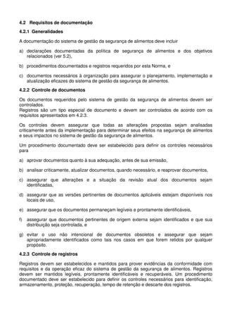 4.2 Requisitos de documentação
4.2.1 Generalidades
A documentação do sistema de gestão da segurança de alimentos deve incluir
a) declarações documentadas da política de segurança de alimentos e dos objetivos
relacionados (ver 5.2),
b) procedimentos documentados e registros requeridos por esta Norma, e
c) documentos necessários à organização para assegurar o planejamento, implementação e
atualização eficazes do sistema de gestão da segurança de alimentos.
4.2.2 Controle de documentos
Os documentos requeridos pelo sistema de gestão da segurança de alimentos devem ser
controlados.
Registros são um tipo especial de documento e devem ser controlados de acordo com os
requisitos apresentados em 4.2.3.
Os controles devem assegurar que todas as alterações propostas sejam analisadas
criticamente antes da implementação para determinar seus efeitos na segurança de alimentos
e seus impactos no sistema de gestão da segurança de alimentos.
Um procedimento documentado deve ser estabelecido para definir os controles necessários
para
a) aprovar documentos quanto à sua adequação, antes de sua emissão,
b) analisar criticamente, atualizar documentos, quando necessário, e reaprovar documentos,
c) assegurar que alterações e a situação da revisão atual dos documentos sejam
identificadas,
d) assegurar que as versões pertinentes de documentos aplicáveis estejam disponíveis nos
locais de uso,
e) assegurar que os documentos permaneçam legíveis e prontamente identificáveis,
f)

assegurar que documentos pertinentes de origem externa sejam identificados e que sua
distribuição seja controlada, e

g) evitar o uso não intencional de documentos obsoletos e assegurar que sejam
apropriadamente identificados como tais nos casos em que forem retidos por qualquer
propósito.
4.2.3 Controle de registros
Registros devem ser estabelecidos e mantidos para prover evidências da conformidade com
requisitos e da operação eficaz do sistema de gestão da segurança de alimentos. Registros
devem ser mantidos legíveis, prontamente identificáveis e recuperáveis. Um procedimento
documentado deve ser estabelecido para definir os controles necessários para identificação,
armazenamento, proteção, recuperação, tempo de retenção e descarte dos registros.

 