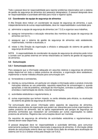 Todo o pessoal deve ter responsabilidade para reportar problemas relacionados com o sistema
de gestão da segurança de alimentos à(s) pessoa(s) designada(s). O pessoal designado deve
ter responsabilidade e autoridade definidas para iniciar e registrar ações.
5.5 Coordenador da equipe de segurança de alimentos
A Alta Direção deve indicar um coordenador da equipe de segurança de alimentos, o qual,
independentemente de outras responsabilidades, deve ter responsabilidade e autoridade para
a) administrar a equipe de segurança de alimentos (ver 7.3.2) e organizar seus trabalhos,
b) assegurar treinamentos e educação relevantes dos membros da equipe de segurança de
alimentos (ver 6.2.1),
c) assegurar que o sistema de gestão da segurança de alimentos está estabelecido,
implementado, mantido e atualizado, e
d) relatar à Alta Direção da organização a eficácia e adequação do sistema de gestão da
segurança de alimentos.
NOTA A responsabilidade do coordenador da equipe de segurança de alimentos pode incluir
o contato com as partes externas em temas relacionados ao sistema de gestão da segurança
de alimentos.
5.6 Comunicação
5.6.1 Comunicação externa
Para assegurar que a informação adequada em assuntos relativos à segurança de alimentos
esteja disponível em toda a cadeia produtiva de alimentos, a organização deve estabelecer,
implementar e manter métodos eficazes para comunicação com
a) fornecedores e contratantes,
b) clientes ou consumidores, em particular em relação à informação sobre o produto (incluindo
instruções relativas ao uso pretendido, requisitos específicos de armazenagem e, quando
apropriado, à vida de prateleira), solicitação de informações, contratos ou pedidos, incluindo
emendas e realimentação de cliente, incluindo reclamações,
c) autoridades estatutárias e regulamentares, e
d) outras organizações que tenham impacto, ou serão afetadas pela eficácia, ou atualização
do sistema de gestão da segurança de alimentos.
Tal comunicação deve prover informação sobre aspectos de segurança de alimentos,
referentes aos produtos da organização que podem ser relevantes para outras organizações na
cadeia produtiva de alimentos. Isto se aplica especialmente aos perigos de segurança de
alimentos conhecidos que necessitam ser controlados por outras organizações na cadeia
produtiva de alimentos. Registros das comunicações devem ser mantidos.
Os requisitos de segurança de alimentos de autoridades estatutárias e regulamentares e
clientes devem estar disponíveis.
O pessoal designado deve ter responsabilidade e autoridade definidas, para comunicar
externamente qualquer informação relacionada à segurança de alimentos. A informação obtida
através da comunicação externa deve ser incluída como dado de entrada para atualização do
sistema (ver 8.5.2) e análise crítica pela Direção (ver 5.8.2).

 