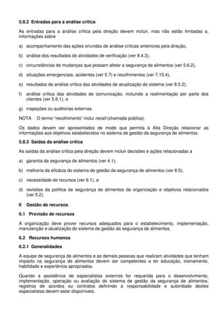 5.8.2 Entradas para a análise crítica
As entradas para a análise crítica pela direção devem incluir, mas não estão limitadas a,
informações sobre
a) acompanhamento das ações oriundas de análise críticas anteriores pela direção,
b) análise dos resultados de atividades de verificação (ver 8.4.3),
c) circunstâncias de mudanças que possam afetar a segurança de alimentos (ver 5.6.2),
d) situações emergenciais, acidentes (ver 5.7) e recolhimentos (ver 7.10.4),
e) resultados de análise crítica das atividades de atualização do sistema (ver 8.5.2),
f)

análise crítica das atividades de comunicação, incluindo a realimentação por parte dos
clientes (ver 5.6.1), e

g) inspeções ou auditorias externas.
NOTA

O termo “recolhimento” inclui recall (chamada pública).

Os dados devem ser apresentados de modo que permita à Alta Direção relacionar as
informações aos objetivos estabelecidos no sistema de gestão da segurança de alimentos.
5.8.3 Saídas da análise crítica
As saídas da análise crítica pela direção devem incluir decisões e ações relacionadas a
a) garantia da segurança de alimentos (ver 4.1),
b) melhoria da eficácia do sistema de gestão da segurança de alimentos (ver 8.5),
c) necessidade de recursos (ver 6.1), e
d) revisões da política de segurança de alimentos da organização e objetivos relacionados
(ver 5.2).
6

Gestão de recursos

6.1 Provisão de recursos
A organização deve prover recursos adequados para o estabelecimento, implementação,
manutenção e atualização do sistema de gestão da segurança de alimentos.
6.2 Recursos humanos
6.2.1 Generalidades
A equipe de segurança de alimentos e as demais pessoas que realizam atividades que tenham
impacto na segurança de alimentos devem ser competentes e ter educação, treinamento,
habilidade e experiência apropriados.
Quando a assistência de especialistas externos for requerida para o desenvolvimento,
implementação, operação ou avaliação do sistema de gestão da segurança de alimentos,
registros de acordos ou contratos definindo a responsabilidade e autoridade destes
especialistas devem estar disponíveis.

 