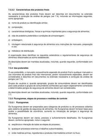7.3.3.2 Características dos produtos finais
As características dos produtos finais devem ser descritas em documentos na extensão
necessária à condução da análise de perigos (ver 7.4), incluindo as informações seguintes,
como apropriado:
a) nome do produto ou identificação similar;
b) composição;
c) características biológicas, físicas e químicas importantes para a segurança de alimentos;
d) vida de prateleira pretendida e condições de armazenagem;
e) embalagem;
f)

rotulagem relacionada à segurança de alimentos e/ou instruções de manuseio, preparação
e uso;

g) método(s) de distribuição.
A organização deve identificar os requisitos estatutários e regulamentares de segurança de
alimentos relacionados ao acima estabelecido.
As descrições devem ser mantidas atualizadas, incluindo, quando requerido, conformidade com
7.7.
7.3.4 Uso pretendido
O uso pretendido, o manuseio razoavelmente esperado do produto final e qualquer manuseio e
uso incorretos do produto final não intencionais, porém razoavelmente esperados, devem ser
considerados e descritos em documentos na extensão necessária à condução da análise de
perigos (ver 7.4).
Grupos de usuários e, quando apropriado, grupos de consumidores devem ser identificados
para cada produto e grupos de consumidores conhecidos que sejam especialmente vulneráveis
a determinados perigos de segurança de alimentos devem ser considerados.
As descrições devem ser mantidas atualizadas, incluindo, quando requerido, conformidade com
7.7.
7.3.5 Fluxogramas, etapas do processo e medidas de controle
7.3.5.1 Fluxogramas
Os fluxogramas devem ser preparados para categorias de produtos ou de processos cobertos
pelo sistema de gestão da segurança de alimentos. Os fluxogramas devem fornecer base para
avaliar a possibilidade de ocorrência, aumento ou introdução de perigos à segurança de
alimentos.
Os fluxogramas devem ser claros, precisos e suficientemente detalhados. Os fluxogramas
devem, conforme apropriado, incluir o seguinte:
a) seqüência e interação de todas as etapas do processo;
b) quaisquer processos externos e trabalhos subcontratados;
c) onde matérias-primas, ingredientes e produtos intermediários entram no fluxo;

 