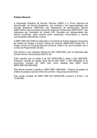 Prefácio Nacional
A Associação Brasileira de Normas Técnicas (ABNT) é o Fórum Nacional de
Normalização. As Normas Brasileiras, cujo conteúdo é de responsabilidade dos
Comitês Brasileiros (ABNT/CB), dos Organismos de Normalização Setorial
(ABNT/ONS) e das Comissões de Estudo Especiais Temporárias (ABNT/CEET), são
elaboradas por Comissões de Estudo (CE), formadas por representantes dos
setores envolvidos, delas fazendo parte: produtores, consumidores e neutros
(universidades, laboratórios e outros).
A ABNT NBR ISO 22000 foi elaborada na Comissão de Estudo Especial Temporária
de Análise de Perigos e Pontos Críticos de Controle (ABNT/CEET-00:001.40). O
Projeto circulou em Consulta Nacional conforme Edital nº 03, de 01.03.2006, com o
número de Projeto 00:001.40-004.
Esta Norma é uma tradução idêntica da ISO 22000:2005, que foi elaborada pelo
Comitê Técnico Food products (ISO/TC 34).
Cabe ressaltar que na seção 2 da ISO 22000:2005 é citada a ISO 9000:2000,
entretanto, quando da adoção desta Norma pela ABNT, a ISO 9000:2000 já se
encontrava revisada em 2005, bem como adotada pela ABNT como
ABNT NBR ISO 9000:2005.
Esta Norma cancela e substitui a ABNT NBR 14900:2002 – Sistema de gestão da
análise de perigos e pontos críticos de controle – Segurança de alimentos.
Esta versão corrigida da ABNT NBR ISO 22000:2006 incorpora a Errata 1 de
14.08.2006.

 