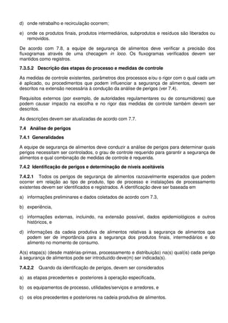 d) onde retrabalho e recirculação ocorrem;
e) onde os produtos finais, produtos intermediários, subprodutos e resíduos são liberados ou
removidos.
De acordo com 7.8, a equipe de segurança de alimentos deve verificar a precisão dos
fluxogramas através de uma checagem in loco. Os fluxogramas verificados devem ser
mantidos como registros.
7.3.5.2 Descrição das etapas do processo e medidas de controle
As medidas de controle existentes, parâmetros dos processos e/ou o rigor com o qual cada um
é aplicado, ou procedimentos que podem influenciar a segurança de alimentos, devem ser
descritos na extensão necessária à condução da análise de perigos (ver 7.4).
Requisitos externos (por exemplo, de autoridades regulamentares ou de consumidores) que
podem causar impacto na escolha e no rigor das medidas de controle também devem ser
descritos.
As descrições devem ser atualizadas de acordo com 7.7.
7.4 Análise de perigos
7.4.1 Generalidades
A equipe de segurança de alimentos deve conduzir a análise de perigos para determinar quais
perigos necessitam ser controlados, o grau de controle requerido para garantir a segurança de
alimentos e qual combinação de medidas de controle é requerida.
7.4.2 Identificação de perigos e determinação de níveis aceitáveis
7.4.2.1 Todos os perigos de segurança de alimentos razoavelmente esperados que podem
ocorrer em relação ao tipo de produto, tipo de processo e instalações de processamento
existentes devem ser identificados e registrados. A identificação deve ser baseada em
a) informações preliminares e dados coletados de acordo com 7.3,
b) experiência,
c) informações externas, incluindo, na extensão possível, dados epidemiológicos e outros
históricos, e
d) informações da cadeia produtiva de alimentos relativas à segurança de alimentos que
podem ser de importância para a segurança dos produtos finais, intermediários e do
alimento no momento de consumo.
A(s) etapa(s) (desde matérias-primas, processamento e distribuição) na(s) qual(is) cada perigo
à segurança de alimentos pode ser introduzido deve(m) ser indicada(s).
7.4.2.2

Quando da identificação de perigos, devem ser considerados

a) as etapas precedentes e posteriores à operação especificada,
b) os equipamentos de processo, utilidades/serviços e arredores, e
c) os elos precedentes e posteriores na cadeia produtiva de alimentos.

 