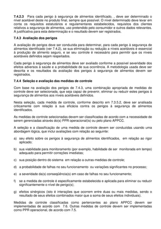 7.4.2.3 Para cada perigo à segurança de alimentos identificado, , deve ser determinado o
nível aceitável deste no produto final, sempre que possível. O nível determinado deve levar em
conta os requisitos estatutários e regulamentares estabelecidos, requisitos dos clientes
relativos a segurança de alimentos, uso pretendido pelo consumidor e outros dados relevantes.
A justificativa para esta determinação e o resultado devem ser registrados.
7.4.3 Avaliação dos perigos
A avaliação de perigos deve ser conduzida para determinar, para cada perigo à segurança de
alimentos identificado (ver 7.4.2), se sua eliminação ou redução a níveis aceitáveis é essencial
à produção de alimento seguro, e se seu controle é necessário para permitir que os níveis
aceitáveis definidos sejam respeitados.
Cada perigo à segurança de alimentos deve ser avaliado conforme a possível severidade dos
efeitos adversos à saúde e a probabilidade de sua ocorrência. A metodologia usada deve ser
descrita e os resultados da avaliação dos perigos à segurança de alimentos devem ser
registrados.
7.4.4 Seleção e avaliação das medidas de controle
Com base na avaliação dos perigos de 7.4.3, uma combinação apropriada de medidas de
controle deve ser selecionada, que seja capaz de prevenir, eliminar ou reduzir estes perigos à
segurança de alimentos aos níveis aceitáveis definidos.
Nesta seleção, cada medida de controle, conforme descrito em 7.3.5.2, deve ser analisada
criticamente com relação à sua eficácia contra os perigos à segurança de alimentos
identificados.
As medidas de controle selecionadas devem ser classificadas de acordo com a necessidade de
serem gerenciadas através do(s) PPR operacional(is) ou pelo plano APPCC.
A seleção e a classificação de uma medida de controle devem ser conduzidas usando uma
abordagem lógica, que inclui avaliações com relação ao seguinte:
a) seu efeito sobre os perigos à segurança de alimentos identificados, em relação ao rigor
aplicado;
b) sua viabilidade para monitoramento (por exemplo, habilidade de ser monitorada em tempo)
adequado para permitir correções imediatas;
c) sua posição dentro do sistema em relação a outras medidas de controle;
d) a probabilidade de falhas no seu funcionamento ou variações significantes no processo;
e) a severidade da(s) conseqüência(s) em caso de falhas no seu funcionamento;
f)

se a medida de controle é especificamente estabelecida e aplicada para eliminar ou reduzir
significantemente o nível de perigo(s);

g) efeitos sinérgicos (isto é interações que ocorrem entre duas ou mais medidas, sendo o
resultado de seus efeitos combinados maior que a soma de seus efeitos individuais).
Medidas de controle classificadas como pertencentes ao plano APPCC devem ser
implementadas de acordo com 7.6. Outras medidas de controle devem ser implementadas
como PPR operacional, de acordo com 7.5.

 