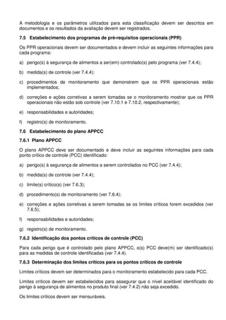 A metodologia e os parâmetros utilizados para esta classificação devem ser descritos em
documentos e os resultados da avaliação devem ser registrados.
7.5 Estabelecimento dos programas de pré-requisitos operacionais (PPR)
Os PPR operacionais devem ser documentados e devem incluir as seguintes informações para
cada programa:
a) perigo(s) à segurança de alimentos a ser(em) controlado(s) pelo programa (ver 7.4.4);
b) medida(s) de controle (ver 7.4.4);
c) procedimentos de monitoramento que demonstrem que os PPR operacionais estão
implementados;
d) correções e ações corretivas a serem tomadas se o monitoramento mostrar que os PPR
operacionais não estão sob controle (ver 7.10.1 e 7.10.2, respectivamente);
e) responsabilidades e autoridades;
f)

registro(s) de monitoramento.

7.6 Estabelecimento do plano APPCC
7.6.1 Plano APPCC
O plano APPCC deve ser documentado e deve incluir as seguintes informações para cada
ponto crítico de controle (PCC) identificado:
a) perigo(s) à segurança de alimentos a serem controlados no PCC (ver 7.4.4);
b) medida(s) de controle (ver 7.4.4);
c) limite(s) crítico(s) (ver 7.6.3);
d) procedimento(s) de monitoramento (ver 7.6.4);
e) correções e ações corretivas a serem tomadas se os limites críticos forem excedidos (ver
7.6.5);
f)

responsabilidades e autoridades;

g) registro(s) de monitoramento.
7.6.2 Identificação dos pontos críticos de controle (PCC)
Para cada perigo que é controlado pelo plano APPCC, o(s) PCC deve(m) ser identificado(s)
para as medidas de controle identificadas (ver 7.4.4).
7.6.3 Determinação dos limites críticos para os pontos críticos de controle
Limites críticos devem ser determinados para o monitoramento estabelecido para cada PCC.
Limites críticos devem ser estabelecidos para assegurar que o nível aceitável identificado do
perigo à segurança de alimentos no produto final (ver 7.4.2) não seja excedido.
Os limites críticos devem ser mensuráveis.

 