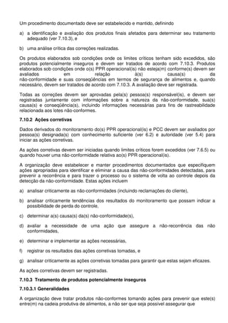 Um procedimento documentado deve ser estabelecido e mantido, definindo
a) a identificação e avaliação dos produtos finais afetados para determinar seu tratamento
adequado (ver 7.10.3), e
b) uma análise crítica das correções realizadas.
Os produtos elaborados sob condições onde os limites críticos tenham sido excedidos, são
produtos potencialmente inseguros e devem ser tratados de acordo com 7.10.3. Produtos
elaborados sob condições onde o(s) PPR operacional(is) não esteja(m) conforme(s) devem ser
avaliados
em
relação
à(s)
causa(s)
da
não-conformidade e suas conseqüências em termos de segurança de alimentos e, quando
necessário, devem ser tratados de acordo com 7.10.3. A avaliação deve ser registrada.
Todas as correções devem ser aprovadas pela(s) pessoa(s) responsável(is), e devem ser
registradas juntamente com informações sobre a natureza da não-conformidade, sua(s)
causa(s) e conseqüência(s), incluindo informações necessárias para fins de rastreabilidade
relacionada aos lotes não-conformes.
7.10.2 Ações corretivas
Dados derivados do monitoramento do(s) PPR operacional(is) e PCC devem ser avaliados por
pessoa(s) designada(s) com conhecimento suficiente (ver 6.2) e autoridade (ver 5.4) para
iniciar as ações corretivas.
As ações corretivas devem ser iniciadas quando limites críticos forem excedidos (ver 7.6.5) ou
quando houver uma não-conformidade relativa ao(s) PPR operacional(is).
A organização deve estabelecer e manter procedimentos documentados que especifiquem
ações apropriadas para identificar e eliminar a causa das não-conformidades detectadas, para
prevenir a recorrência e para trazer o processo ou o sistema de volta ao controle depois da
detecção da não-conformidade. Estas ações incluem
a) analisar criticamente as não-conformidades (incluindo reclamações do cliente),
b) analisar criticamente tendências dos resultados do monitoramento que possam indicar a
possibilidade de perda do controle,
c) determinar a(s) causa(s) da(s) não-conformidade(s),
d) avaliar a necessidade de uma ação que assegure a não-recorrência das não
conformidades,
e) determinar e implementar as ações necessárias,
f)

registrar os resultados das ações corretivas tomadas, e

g) analisar criticamente as ações corretivas tomadas para garantir que estas sejam eficazes.
As ações corretivas devem ser registradas.
7.10.3 Tratamento de produtos potencialmente inseguros
7.10.3.1 Generalidades
A organização deve tratar produtos não-conformes tomando ações para prevenir que este(s)
entre(m) na cadeia produtiva de alimentos, a não ser que seja possível assegurar que

 