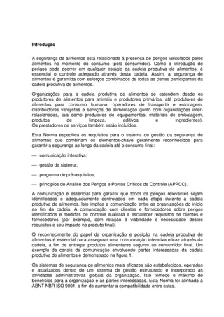 Introdução
A segurança de alimentos está relacionada à presença de perigos veiculados pelos
alimentos no momento do consumo (pelo consumidor). Como a introdução de
perigos pode ocorrer em qualquer estágio da cadeia produtiva de alimentos, é
essencial o controle adequado através desta cadeia. Assim, a segurança de
alimentos é garantida com esforços combinados de todas as partes participantes da
cadeia produtiva de alimentos.
Organizações para a cadeia produtiva de alimentos se estendem desde os
produtores de alimentos para animais e produtores primários, até produtores de
alimentos para consumo humano, operadores de transporte e estocagem,
distribuidores varejistas e serviços de alimentação (junto com organizações interrelacionadas, tais como produtores de equipamentos, materiais de embalagem,
produtos
de
limpeza,
aditivos
e
ingredientes).
Os prestadores de serviços também estão incluídos.
Esta Norma especifica os requisitos para o sistema de gestão da segurança de
alimentos que combinam os elementos-chave geralmente reconhecidos para
garantir a segurança ao longo da cadeia até o consumo final:
 comunicação interativa;
 gestão de sistema;
 programa de pré-requisitos;
 princípios de Análise dos Perigos e Pontos Críticos de Controle (APPCC).
A comunicação é essencial para garantir que todos os perigos relevantes sejam
identificados e adequadamente controlados em cada etapa durante a cadeia
produtiva de alimentos. Isto implica a comunicação entre as organizações do início
ao fim da cadeia. A comunicação com clientes e fornecedores sobre perigos
identificados e medidas de controle auxiliará a esclarecer requisitos de clientes e
fornecedores (por exemplo, com relação à viabilidade e necessidade destes
requisitos e seu impacto no produto final).
O reconhecimento do papel da organização e posição na cadeia produtiva de
alimentos é essencial para assegurar uma comunicação interativa eficaz através da
cadeia, a fim de entregar produtos alimentares seguros ao consumidor final. Um
exemplo de canais de comunicação envolvendo partes interessadas da cadeia
produtiva de alimentos é demonstrado na figura 1.
Os sistemas de segurança de alimentos mais eficazes são estabelecidos, operados
e atualizados dentro de um sistema de gestão estruturado e incorporado às
atividades administrativas globais da organização. Isto fornece o máximo de
benefícios para a organização e as partes interessadas. Esta Norma foi alinhada à
ABNT NBR ISO 9001, a fim de aumentar a compatibilidade entre estas.

 