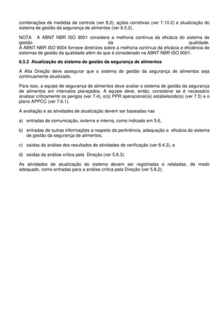 combinações de medidas de controle (ver 8.2), ações corretivas (ver 7.10.2) e atualização do
sistema de gestão da segurança de alimentos (ver 8.5.2).
NOTA A ABNT NBR ISO 9001 considera a melhoria contínua da eficácia do sistema de
gestão
da
qualidade.
A ABNT NBR ISO 9004 fornece diretrizes sobre a melhoria contínua da eficácia e eficiência de
sistemas de gestão da qualidade além do que é considerado na ABNT NBR ISO 9001.
8.5.2 Atualização do sistema de gestão da segurança de alimentos
A Alta Direção deve assegurar que o sistema de gestão da segurança de alimentos seja
continuamente atualizado.
Para isso, a equipe de segurança de alimentos deve avaliar o sistema de gestão da segurança
de alimentos em intervalos planejados. A equipe deve, então, considerar se é necessário
analisar criticamente os perigos (ver 7.4), o(s) PPR operacional(is) estabelecido(s) (ver 7.5) e o
plano APPCC (ver 7.6.1).
A avaliação e as atividades de atualização devem ser baseadas nas
a) entradas de comunicação, externa e interna, como indicado em 5.6,
b) entradas de outras informações a respeito da pertinência, adequação e eficácia do sistema
de gestão da segurança de alimentos,
c) saídas da análise dos resultados de atividades de verificação (ver 8.4.3), e
d) saídas da análise crítica pela Direção (ver 5.8.3).
As atividades de atualização do sistema devem ser registradas e relatadas, de modo
adequado, como entradas para a análise crítica pela Direção (ver 5.8.2).

 