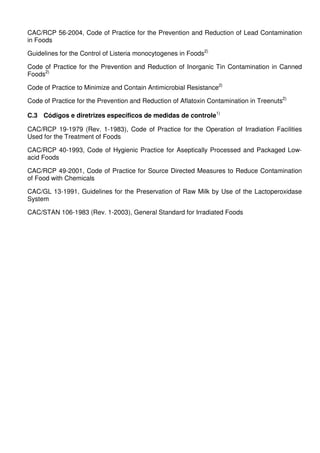 CAC/RCP 56-2004, Code of Practice for the Prevention and Reduction of Lead Contamination
in Foods
Guidelines for the Control of Listeria monocytogenes in Foods2)
Code of Practice for the Prevention and Reduction of Inorganic Tin Contamination in Canned
Foods2)
Code of Practice to Minimize and Contain Antimicrobial Resistance2)
Code of Practice for the Prevention and Reduction of Aflatoxin Contamination in Treenuts2)
C.3 Códigos e diretrizes específicos de medidas de controle1)
CAC/RCP 19-1979 (Rev. 1-1983), Code of Practice for the Operation of Irradiation Facilities
Used for the Treatment of Foods
CAC/RCP 40-1993, Code of Hygienic Practice for Aseptically Processed and Packaged Lowacid Foods
CAC/RCP 49-2001, Code of Practice for Source Directed Measures to Reduce Contamination
of Food with Chemicals
CAC/GL 13-1991, Guidelines for the Preservation of Raw Milk by Use of the Lactoperoxidase
System
CAC/STAN 106-1983 (Rev. 1-2003), General Standard for Irradiated Foods

 