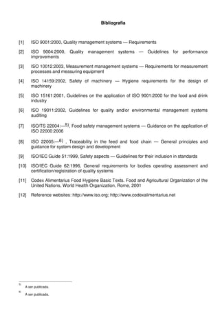 Bibliografia

[1]

ISO 9001:2000, Quality management systems — Requirements

[2]

ISO 9004:2000, Quality management systems — Guidelines for performance
improvements

[3]

ISO 10012:2003, Measurement management systems — Requirements for measurement
processes and measuring equipment

[4]

ISO 14159:2002, Safety of machinery — Hygiene requirements for the design of
machinery

[5]

ISO 15161:2001, Guidelines on the application of ISO 9001:2000 for the food and drink
industry

[6]

ISO 19011:2002, Guidelines for quality and/or environmental management systems
auditing

[7]

ISO/TS 22004:—5), Food safety management systems — Guidance on the application of
ISO 22000:2006

[8]

ISO 22005:—6) , Traceability in the feed and food chain — General principles and
guidance for system design and development

[9]

ISO/IEC Guide 51:1999, Safety aspects — Guidelines for their inclusion in standards

[10]

ISO/IEC Guide 62:1996, General requirements for bodies operating assessment and
certification/registration of quality systems

[11]

Codex Alimentarius Food Hygiene Basic Texts. Food and Agricultural Organization of the
United Nations, World Health Organization, Rome, 2001

[12]

Reference websites: http://www.iso.org; http://www.codexalimentarius.net

5)
6)

A ser publicada.
A ser publicada.

 
