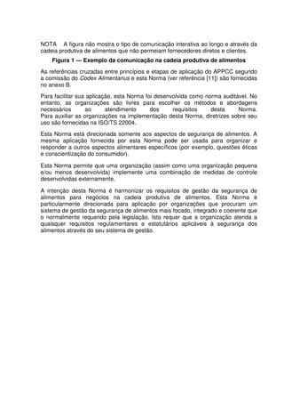 NOTA A figura não mostra o tipo de comunicação interativa ao longo e através da
cadeia produtiva de alimentos que não permeiam fornecedores diretos e clientes.
Figura 1 — Exemplo da comunicação na cadeia produtiva de alimentos
As referências cruzadas entre princípios e etapas de aplicação do APPCC segundo
a comissão do Codex Alimentarius e esta Norma (ver referência [11]) são fornecidas
no anexo B.
Para facilitar sua aplicação, esta Norma foi desenvolvida como norma auditável. No
entanto, as organizações são livres para escolher os métodos e abordagens
necessários
ao
atendimento
dos
requisitos
desta
Norma.
Para auxiliar as organizações na implementação desta Norma, diretrizes sobre seu
uso são fornecidas na ISO/TS 22004.
Esta Norma está direcionada somente aos aspectos de segurança de alimentos. A
mesma aplicação fornecida por esta Norma pode ser usada para organizar e
responder a outros aspectos alimentares específicos (por exemplo, questões éticas
e conscientização do consumidor).
Esta Norma permite que uma organização (assim como uma organização pequena
e/ou menos desenvolvida) implemente uma combinação de medidas de controle
desenvolvidas externamente.
A intenção desta Norma é harmonizar os requisitos de gestão da segurança de
alimentos para negócios na cadeia produtiva de alimentos. Esta Norma é
particularmente direcionada para aplicação por organizações que procuram um
sistema de gestão da segurança de alimentos mais focado, integrado e coerente que
o normalmente requerido pela legislação. Isto requer que a organização atenda a
quaisquer requisitos regulamentares e estatutários aplicáveis à segurança dos
alimentos através do seu sistema de gestão.

 
