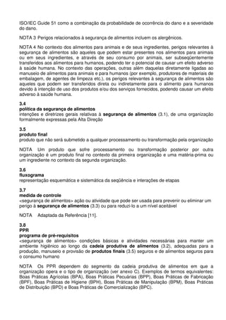 ISO/IEC Guide 51 como a combinação da probabilidade de ocorrência do dano e a severidade
do dano.
NOTA 3 Perigos relacionados à segurança de alimentos incluem os alergênicos.
NOTA 4 No contexto dos alimentos para animais e de seus ingredientes, perigos relevantes à
segurança de alimentos são aqueles que podem estar presentes nos alimentos para animais
ou em seus ingredientes, e através de seu consumo por animais, ser subseqüentemente
transferidos aos alimentos para humanos, podendo ter o potencial de causar um efeito adverso
à saúde humana. No contexto das operações, outras além daquelas diretamente ligadas ao
manuseio de alimentos para animais e para humanos (por exemplo, produtores de materiais de
embalagem, de agentes de limpeza etc.), os perigos relevantes à segurança de alimentos são
aqueles que podem ser transferidos direta ou indiretamente para o alimento para humanos
devido à intenção de uso dos produtos e/ou dos serviços fornecidos, podendo causar um efeito
adverso à saúde humana.
3.4
política da segurança de alimentos
intenções e diretrizes gerais relativas à segurança de alimentos (3.1), de uma organização
formalmente expressas pela Alta Direção
3.5
produto final
produto que não será submetido a qualquer processamento ou transformação pela organização
NOTA Um produto que sofre processamento ou transformação posterior por outra
organização é um produto final no contexto da primeira organização e uma matéria-prima ou
um ingrediente no contexto da segunda organização.
3.6
fluxograma
representação esquemática e sistemática da seqüência e interações de etapas
3.7
medida de controle
<segurança de alimentos> ação ou atividade que pode ser usada para prevenir ou eliminar um
perigo à segurança de alimentos (3.3) ou para reduzi-lo a um nível aceitável
NOTA

Adaptada da Referência [11].

3.8
PPR
programa de pré-requisitos
<segurança de alimentos> condições básicas e atividades necessárias para manter um
ambiente higiênico ao longo da cadeia produtiva de alimentos (3.2), adequadas para a
produção, manuseio e provisão de produtos finais (3.5) seguros e de alimentos seguros para
o consumo humano
NOTA Os PPR dependem do segmento da cadeia produtiva de alimentos em que a
organização opera e o tipo de organização (ver anexo C). Exemplos de termos equivalentes:
Boas Práticas Agrícolas (BPA), Boas Práticas Pecuárias (BPP), Boas Práticas de Fabricação
(BPF), Boas Práticas de Higiene (BPH), Boas Práticas de Manipulação (BPM), Boas Práticas
de Distribuição (BPD) e Boas Práticas de Comercialização (BPC).

 