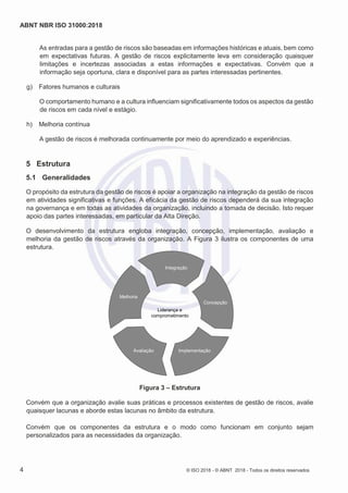 ABNT NBR ISO 31000:2018
4 © ISO 2018 - © ABNT 2018 - Todos os direitos reservados
As entradas para a gestão de riscos são baseadas em informações históricas e atuais, bem como
em expectativas futuras. A gestão de riscos explicitamente leva em consideração quaisquer
limitações e incertezas associadas a estas informações e expectativas. Convém que a
informação seja oportuna, clara e disponível para as partes interessadas pertinentes.
g) Fatores humanos e culturais
O comportamento humano e a cultura influenciam significativamente todos os aspectos da gestão
de riscos em cada nível e estágio.
h) Melhoria contínua
A gestão de riscos é melhorada continuamente por meio do aprendizado e experiências.
5 Estrutura
5.1 Generalidades
O propósito da estrutura da gestão de riscos é apoiar a organização na integração da gestão de riscos
em atividades significativas e funções. A eficácia da gestão de riscos dependerá da sua integração
na governança e em todas as atividades da organização, incluindo a tomada de decisão. Isto requer
apoio das partes interessadas, em particular da Alta Direção.
O desenvolvimento da estrutura engloba integração, concepção, implementação, avaliação e
melhoria da gestão de riscos através da organização. A Figura 3 ilustra os componentes de uma
estrutura.
Figura 3 – Estrutura
Convém que a organização avalie suas práticas e processos existentes de gestão de riscos, avalie
quaisquer lacunas e aborde estas lacunas no âmbito da estrutura.
Convém que os componentes da estrutura e o modo como funcionam em conjunto sejam
personalizados para as necessidades da organização.
Integração
Melhoria
Concepção
Implementação
Liderança e
comprometimento
Avaliação
 