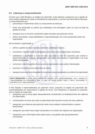ABNT NBR ISO 31000:2018
© ISO 2018 - © ABNT 2018 - Todos os direitos reservados 5
5.2 Liderança e comprometimento
Convém que a Alta Direção e os órgãos de supervisão, onde aplicável, assegurem que a gestão de
riscos esteja integrada em todas as atividades da organização, e convém que demonstrem liderança
e comprometimento por:
— personalizar e implementar todos os componentes da estrutura;
— emitir uma declaração ou política que estabeleça uma abordagem, plano ou curso de ação da
gestão de riscos;
— assegurar que os recursos necessários sejam alocados para gerenciar riscos;
— atribuir autoridades, responsabilidades e responsabilização nos níveis apropriados dentro da
organização;
Isto vai ajudar a organização a:
— alinhar a gestão de riscos com seus objetivos, estratégia e cultura;
— reconhecer e abordar todas as obrigações, bem como seus compromissos voluntários;
— estabelecer a quantidade e o tipo de risco que pode ou não ser assumido para orientar o
desenvolvimento de critérios, assegurando que sejam comunicados à organização e às suas
partes interessadas;
— comunicar o valor da gestão de riscos para a organização e suas partes interessadas;
— promover o monitoramento sistemático de riscos;
— assegurar que a estrutura de gestão de riscos permaneça apropriada ao contexto da organização.
NOTA BRASILEIRA O termo “accountability” foi traduzido como “responsabilização” com o sentido de
“responsabilidade por atribuições e atos”, ou seja, por prestar contas. Assim, o termo “accountable” é
entendido como” responsabilizado”.
A Alta Direção é responsabilizada por gerenciar riscos, enquanto os órgãos de supervisão são
responsabilizados por supervisionar a gestão de riscos. Com frequência, é requerido ou esperado
que os órgãos de supervisão:
— assegurem que os riscos sejam adequadamente considerados no estabelecimento dos objetivos
da organização;
— compreendam os riscos aos quais a organização está exposta na busca de seus objetivos;
— assegurem que sistemas para gerenciar estes riscos estejam implementados e operem
eficazmente;
— assegurem que estes riscos sejam apropriados no contexto dos objetivos da organização;
—
assegurem que a informação sobre estes riscos e sua gestão seja apropriadamente
comunicada.
 