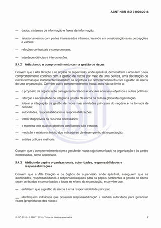 ABNT NBR ISO 31000:2018
© ISO 2018 - © ABNT 2018 - Todos os direitos reservados 7
— dados, sistemas de informação e fluxos de informação;
— relacionamentos com partes interessadas internas, levando em consideração suas percepções
e valores;
— relações contratuais e compromissos;
— interdependências e interconexões.
5.4.2 Articulando o comprometimento com a gestão de riscos
Convém que a Alta Direção e os órgãos de supervisão, onde aplicável, demonstrem e articulem o seu
comprometimento contínuo com a gestão de riscos por meio de uma política, uma declaração ou
outras formas que claramente transmitam os objetivos e o comprometimento com a gestão de riscos
de uma organização. Convém que o comprometimento inclua, mas não se limite a:
— o propósito da organização para gerenciar riscos e vínculos com seus objetivos e outras políticas;
— reforçar a necessidade de integrar a gestão de riscos na cultura global da organização;
—
liderar a integração da gestão de riscos nas atividades principais do negócio e na tomada de
decisão;
— autoridades, responsabilidades e responsabilizações;
— tornar disponíveis os recursos necessários;
— a maneira pela qual os objetivos conflitantes são tratados;
— medição e relato no âmbito dos indicadores de desempenho da organização;
— análise crítica e melhoria.
Convém que o comprometimento com a gestão de riscos seja comunicado na organização e às partes
interessadas, como apropriado.
5.4.3 Atribuindo papéis organizacionais, autoridades, responsabilidades e
responsabilizações
Convém que a Alta Direção e os órgãos de supervisão, onde aplicável, assegurem que as
autoridades, responsabilidades e responsabilizações para os papéis pertinentes à gestão de riscos
sejam atribuídas e comunicadas a todos os níveis da organização, e convém que:
— enfatizem que a gestão de riscos é uma responsabilidade principal;
__ identifiquem indivíduos que possuam responsabilização e tenham autoridade para gerenciar
riscos (proprietários dos riscos).
 