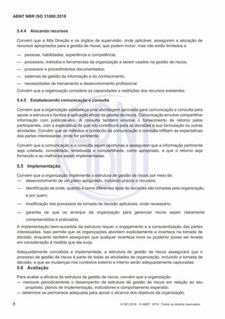 ABNT NBR ISO 31000:2018
8 © ISO 2018 - © ABNT 2018 - Todos os direitos reservados
5.4.4 Alocando recursos
Convém que a Alta Direção e os órgãos de supervisão, onde aplicável, assegurem a alocação de
recursos apropriados para a gestão de riscos, que podem incluir, mas não estão limitados a:
— pessoas, habilidades, experiência e competência;
— processos, métodos e ferramentas da organização a serem usados na gestão de riscos;
— processos e procedimentos documentados;
— sistemas de gestão da informação e do conhecimento;
— necessidades de treinamento e desenvolvimento profissional.
Convém que a organização considere as capacidades e restrições dos recursos existentes.
5.4.5 Estabelecendo comunicação e consulta
Convém que a organização estabeleça uma abordagem aprovada para comunicação e consulta para
apoiar a estrutura e facilitar a aplicação eficaz da gestão de riscos. Comunicação envolve compartilhar
informação com públicos-alvo. A consulta também envolve o fornecimento de retorno pelos
participantes, com a expectativa de que isto contribuirá para as decisões e sua formulação ou outras
atividades. Convém que os métodos e conteúdo da comunicação e consulta reflitam as expectativas
das partes interessadas, onde for pertinente.
Convém que a comunicação e a consulta sejam oportunas e assegurem que a informação pertinente
seja coletada, consolidada, sintetizada e compartilhada, como apropriado, e que o retorno seja
fornecido e as melhorias sejam implementadas.
5.5 Implementação
Convém que a organização implemente a estrutura de gestão de riscos por meio de:
— desenvolvimento de um plano apropriado, incluindo prazos e recursos;
— identificação de onde, quando e como diferentes tipos de decisões são tomadas pela organização,
e por quem;
— modificação dos processos de tomada de decisão aplicáveis, onde necessário;
— garantia de que os arranjos da organização para gerenciar riscos sejam claramente
compreendidos e praticados.
A implementação bem-sucedida da estrutura requer o engajamento e a conscientização das partes
interessadas. Isso permite que as organizações abordem explicitamente a incerteza na tomada de
decisão, enquanto também asseguram que qualquer incerteza nova ou posterior possa ser levada
em consideração à medida que ela surja.
Adequadamente concebida e implementada, a estrutura de gestão de riscos assegurará que o
processo de gestão de riscos é parte de todas as atividades da organização, incluindo a tomada de
decisão, e que as mudanças nos contextos externo e interno serão adequadamente capturadas.
5.6 Avaliação
Para avaliar a eficácia da estrutura de gestão de riscos, convém que a organização:
— mensure periodicamente o desempenho da estrutura de gestão de riscos em relação ao seu
propósito, planos de implementação, indicadores e comportamento esperado;
— determine se permanece adequada para apoiar o alcance dos objetivos da organização.
 