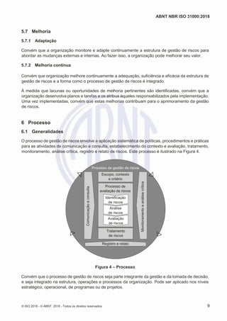 ABNT NBR ISO 31000:2018
© ISO 2018 - © ABNT 2018 - Todos os direitos reservados 9
5.7 Melhoria
5.7.1 Adaptação
Convém que a organização monitore e adapte continuamente a estrutura de gestão de riscos para
abordar as mudanças externas e internas. Ao fazer isso, a organização pode melhorar seu valor.
5.7.2 Melhoria contínua
Convém que organização melhore continuamente a adequação, suficiência e eficácia da estrutura de
gestão de riscos e a forma como o processo de gestão de riscos é integrado.
À medida que lacunas ou oportunidades de melhoria pertinentes são identificadas, convém que a
organização desenvolva planos e tarefas e os atribua àqueles responsabilizados pela implementação.
Uma vez implementadas, convém que estas melhorias contribuam para o aprimoramento da gestão
de riscos.
6 Processo
6.1 Generalidades
O processo de gestão de riscos envolve a aplicação sistemática de políticas, procedimentos e práticas
para as atividades de comunicação e consulta, estabelecimento do contexto e avaliação, tratamento,
monitoramento, análise crítica, registro e relato de riscos. Este processo é ilustrado na Figura 4.
Figura 4 – Processo
Convém que o processo de gestão de riscos seja parte integrante da gestão e da tomada de decisão,
e seja integrado na estrutura, operações e processos da organização. Pode ser aplicado nos níveis
estratégico, operacional, de programas ou de projetos.
Processo de gestão de riscos
Processo de
avaliação de riscos
Registro e relato
Escopo, contexto
e critério
Tratamento
de riscos
Identificação
de riscos
Análise
de riscos
Avaliação
de riscos
 