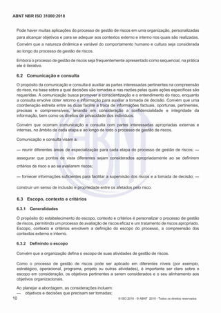 ABNT NBR ISO 31000:2018
10 © ISO 2018 - © ABNT 2018 - Todos os direitos reservados
Pode haver muitas aplicações do processo de gestão de riscos em uma organização, personalizadas
para alcançar objetivos e para se adequar aos contextos externo e interno nos quais são realizadas.
Convém que a natureza dinâmica e variável do comportamento humano e cultura seja considerada
ao longo do processo de gestão de riscos.
Embora o processo de gestão de riscos seja frequentemente apresentado como sequencial, na prática
ele é iterativo.
6.2 Comunicação e consulta
O propósito da comunicação e consulta é auxiliar as partes interessadas pertinentes na compreensão
do risco, na base sobre a qual decisões são tomadas e nas razões pelas quais ações específicas são
requeridas. A comunicação busca promover a conscientização e o entendimento do risco, enquanto
a consulta envolve obter retorno e informação para auxiliar a tomada de decisão. Convém que uma
coordenação estreita entre as duas facilite a troca de informações factuais, oportunas, pertinentes,
precisas e compreensíveis, levando em consideração a confidencialidade e integridade da
informação, bem como os direitos de privacidade dos indivíduos.
Convém que ocorram comunicação e consulta com partes interessadas apropriadas externas e
internas, no âmbito de cada etapa e ao longo de todo o processo de gestão de riscos.
Comunicação e consulta visam a:
— reunir diferentes áreas de especialização para cada etapa do processo de gestão de riscos; —
assegurar que pontos de vista diferentes sejam considerados apropriadamente ao se definirem
critérios de risco e ao se avaliarem riscos;
— fornecer informações suficientes para facilitar a supervisão dos riscos e a tomada de decisão; —
construir um senso de inclusão e propriedade entre os afetados pelo risco.
6.3 Escopo, contexto e critérios
6.3.1 Generalidades
O propósito do estabelecimento do escopo, contexto e critérios é personalizar o processo de gestão
de riscos, permitindo um processo de avaliação de riscos eficaz e um tratamento de riscos apropriado.
Escopo, contexto e critérios envolvem a definição do escopo do processo, a compreensão dos
contextos externo e interno.
6.3.2 Definindo o escopo
Convém que a organização defina o escopo de suas atividades de gestão de riscos.
Como o processo de gestão de riscos pode ser aplicado em diferentes níveis (por exemplo,
estratégico, operacional, programa, projeto ou outras atividades), é importante ser claro sobre o
escopo em consideração, os objetivos pertinentes a serem considerados e o seu alinhamento aos
objetivos organizacionais.
Ao planejar a abordagem, as considerações incluem:
— objetivos e decisões que precisam ser tomadas;
 