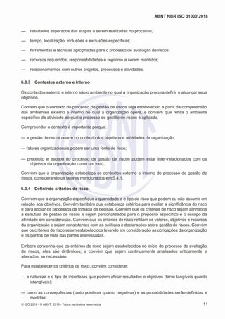 ABNT NBR ISO 31000:2018
© ISO 2018 - © ABNT 2018 - Todos os direitos reservados 11
— resultados esperados das etapas a serem realizadas no processo;
— tempo, localização, inclusões e exclusões específicas;
— ferramentas e técnicas apropriadas para o processo de avaliação de riscos;
— recursos requeridos, responsabilidades e registros a serem mantidos;
— relacionamentos com outros projetos, processos e atividades.
6.3.3 Contextos externo e interno
Os contextos externo e interno são o ambiente no qual a organização procura definir e alcançar seus
objetivos.
Convém que o contexto do processo de gestão de riscos seja estabelecido a partir da compreensão
dos ambientes externo e interno no qual a organização opera, e convém que reflita o ambiente
específico da atividade ao qual o processo de gestão de riscos é aplicado.
Compreender o contexto é importante porque:
— a gestão de riscos ocorre no contexto dos objetivos e atividades da organização;
— fatores organizacionais podem ser uma fonte de risco;
— propósito e escopo do processo de gestão de riscos podem estar inter-relacionados com os
objetivos da organização como um todo;
Convém que a organização estabeleça os contextos externo e interno do processo de gestão de
riscos, considerando os fatores mencionados em 5.4.1.
6.3.4 Definindo critérios de risco
Convém que a organização especifique a quantidade e o tipo de risco que podem ou não assumir em
relação aos objetivos. Convém também que estabeleça critérios para avaliar a significância do risco
e para apoiar os processos de tomada de decisão. Convém que os critérios de risco sejam alinhados
à estrutura de gestão de riscos e sejam personalizados para o propósito específico e o escopo da
atividade em consideração. Convém que os critérios de risco reflitam os valores, objetivos e recursos
da organização e sejam consistentes com as políticas e declarações sobre gestão de riscos. Convém
que os critérios de risco sejam estabelecidos levando em consideração as obrigações da organização
e os pontos de vista das partes interessadas.
Embora convenha que os critérios de risco sejam estabelecidos no início do processo de avaliação
de riscos, eles são dinâmicos; e convém que sejam continuamente analisados criticamente e
alterados, se necessário.
Para estabelecer os critérios de risco, convém considerar:
— a natureza e o tipo de incertezas que podem afetar resultados e objetivos (tanto tangíveis quanto
intangíveis);
— como as consequências (tanto positivas quanto negativas) e as probabilidades serão definidas e
medidas;
 