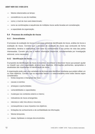 ABNT NBR ISO 31000:2018
12 © ISO 2018 - © ABNT 2018 - Todos os direitos reservados
— fatores relacionados ao tempo;
— consistência no uso de medidas;
— como o nível de risco será determinado;
— como as combinações e sequências de múltiplos riscos serão levadas em consideração;
— a capacidade da organização.
6.4 Processo de avaliação de riscos
6.4.1 Generalidades
O processo de avaliação de riscos é o processo global de identificação de riscos, análise de riscos e
avaliação de riscos. Convém que o processo de avaliação de riscos seja conduzido de forma
sistemática, iterativa e colaborativa, com base no conhecimento e nos pontos de vista das partes
interessadas. Convém que use a melhor informação disponível, complementada por investigação
adicional, como necessário.
6.4.2 Identificação de riscos
O propósito da identificação de riscos é encontrar, reconhecer e descrever riscos que possam ajudar
ou impedir que uma organização alcance seus objetivos. Informações pertinentes, apropriadas e
atualizadas são importantes na identificação de riscos.
A organização pode usar uma variedade de técnicas para identificar incertezas que podem afetar um
ou mais objetivos. Convém que os seguintes fatores e o relacionamento entre estes fatores sejam
considerados:
— fontes tangíveis e intangíveis de risco;
— causas e eventos;
— ameaças e oportunidades;
— vulnerabilidades e capacidades;
— mudanças nos contextos externo e interno;
— indicadores de riscos emergentes;
— natureza e valor dos ativos e recursos;
— consequências e seus impactos nos objetivos;
— limitações de conhecimento e de confiabilidade da informação;
— fatores temporais;
— vieses, hipóteses e crenças dos envolvidos.
 