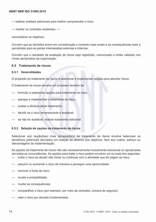 ABNT NBR ISO 31000:2018
14 © ISO 2018 - © ABNT 2018 - Todos os direitos reservados
— realizar análises adicionais para melhor compreender o risco;
— manter os controles existentes; —
reconsiderar os objetivos.
Convém que as decisões levem em consideração o contexto mais amplo e as consequências reais e
percebidas para as partes interessadas externas e internas.
Convém que o resultado da avaliação de riscos seja registrado, comunicado e então validado nos
níveis apropriados da organização.
6.5 Tratamento de riscos
6.5.1 Generalidades
O propósito do tratamento de riscos é selecionar e implementar opções para abordar riscos.
O tratamento de riscos envolve um processo iterativo de:
— formular e selecionar opções para tratamento do risco;
— planejar e implementar o tratamento do risco;
— avaliar a eficácia deste tratamento;
— decidir se o risco remanescente é aceitável;
— se não for aceitável, realizar tratamento adicional.
6.5.2 Seleção de opções de tratamento de riscos
Selecionar a(s) opção(ões) mais apropriada(s) de tratamento de riscos envolve balancear os
benefícios potenciais derivados em relação ao alcance dos objetivos, face aos custos, esforço ou
desvantagens da implementação.
As opções de tratamento de riscos não são necessariamente mutuamente exclusivas ou apropriadas
em todas as circunstâncias. As opções para tratar o risco podem envolver um ou mais dos seguintes:
— evitar o risco ao decidir não iniciar ou continuar com a atividade que dá origem ao risco;
— assumir ou aumentar o risco de maneira a perseguir uma oportunidade;
— remover a fonte de risco;
— mudar a probabilidade;
— mudar as consequências;
— compartilhar o risco (por exemplo, por meio de contratos, compra de seguros);
— reter o risco por decisão fundamentada.
 