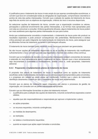 ABNT NBR ISO 31000:2018
© ISO 2018 - © ABNT 2018 - Todos os direitos reservados 15
A justificativa para o tratamento de riscos é mais ampla do que apenas considerações econômicas, e
convém que leve em consideração todas as obrigações da organização, compromissos voluntários e
pontos de vista das partes interessadas. Convém que a seleção de opções de tratamento de riscos
seja feita de acordo com os objetivos da organização, critérios de risco e recursos disponíveis.
Ao selecionar opções de tratamento de riscos, convém que a organização considere os valores,
percepções e potencial envolvimento das partes interessadas, e as formas mais apropriadas para
com elas se comunicar e consultar. Embora igualmente eficazes, alguns tratamentos de riscos podem
ser mais aceitáveis para algumas partes interessadas do que para outras.
Ainda que cuidadosamente concebido e implementado, o tratamento de riscos pode não produzir os
resultados esperados e pode produzir consequências não pretendidas. Monitoramento e análise
crítica precisam ser parte integrante da implementação do tratamento de riscos, para assegurar que
as diferentes formas de tratamento se tornem e permaneçam eficazes.
O tratamento de riscos também pode introduzir novos riscos que precisem ser gerenciados.
Se não houver opções de tratamento disponíveis ou se as opções de tratamento não modificarem
suficientemente o risco, convém que este seja registrado e mantido sob análise crítica contínua.
Convém que os tomadores de decisão e outras partes interessadas estejam conscientes da natureza
e extensão do risco remanescente após o tratamento de riscos. Convém que o risco remanescente
seja documentado e submetido a monitoramento, análise crítica e, onde apropriado, tratamento
adicional.
6.5.3 Preparando e implementando planos de tratamento de riscos
O propósito dos planos de tratamento de riscos é especificar como as opções de tratamento
escolhidas serão implementadas de maneira que os arranjos sejam compreendidos pelos envolvidos,
e o progresso em relação ao plano possa ser monitorado. Convém que o plano de tratamento
identifique claramente a ordem em que o tratamento de riscos será implementado.
Convém que os planos de tratamento sejam integrados nos planos e processos de gestão da
organização, em consulta com as partes interessadas apropriadas.
Convém que as informações fornecidas no plano de tratamento incluam:
— a justificativa para a seleção das opções de tratamento, incluindo os benefícios esperados a serem
obtidos;
— aqueles que são responsabilizáveis e responsáveis por aprovar e implementar o plano;
— as ações propostas;
— os recursos requeridos, incluindo contingências;
— as medidas de desempenho;
— as restrições;
— os relatos e monitoramento requeridos;
— quando se espera que ações sejam tomadas e concluídas.
 