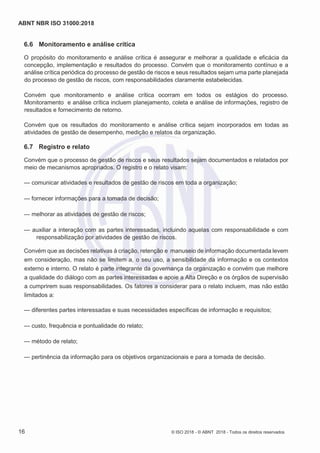 ABNT NBR ISO 31000:2018
16 © ISO 2018 - © ABNT 2018 - Todos os direitos reservados
6.6 Monitoramento e análise crítica
O propósito do monitoramento e análise crítica é assegurar e melhorar a qualidade e eficácia da
concepção, implementação e resultados do processo. Convém que o monitoramento contínuo e a
análise crítica periódica do processo de gestão de riscos e seus resultados sejam uma parte planejada
do processo de gestão de riscos, com responsabilidades claramente estabelecidas.
Convém que monitoramento e análise crítica ocorram em todos os estágios do processo.
Monitoramento e análise crítica incluem planejamento, coleta e análise de informações, registro de
resultados e fornecimento de retorno.
Convém que os resultados do monitoramento e análise crítica sejam incorporados em todas as
atividades de gestão de desempenho, medição e relatos da organização.
6.7 Registro e relato
Convém que o processo de gestão de riscos e seus resultados sejam documentados e relatados por
meio de mecanismos apropriados. O registro e o relato visam:
— comunicar atividades e resultados de gestão de riscos em toda a organização;
— fornecer informações para a tomada de decisão;
— melhorar as atividades de gestão de riscos;
— auxiliar a interação com as partes interessadas, incluindo aquelas com responsabilidade e com
responsabilização por atividades de gestão de riscos.
Convém que as decisões relativas à criação, retenção e manuseio de informação documentada levem
em consideração, mas não se limitem a, o seu uso, a sensibilidade da informação e os contextos
externo e interno. O relato é parte integrante da governança da organização e convém que melhore
a qualidade do diálogo com as partes interessadas e apoie a Alta Direção e os órgãos de supervisão
a cumprirem suas responsabilidades. Os fatores a considerar para o relato incluem, mas não estão
limitados a:
— diferentes partes interessadas e suas necessidades específicas de informação e requisitos;
— custo, frequência e pontualidade do relato;
— método de relato;
— pertinência da informação para os objetivos organizacionais e para a tomada de decisão.
 