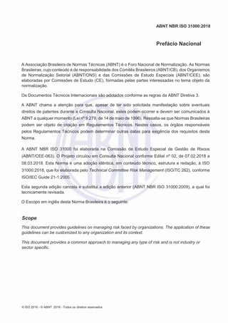 © ISO 2018 - © ABNT 2018 - Todos os direitos reservados
ABNT NBR ISO 31000:2018
Prefácio Nacional
A Associação Brasileira de Normas Técnicas (ABNT) é o Foro Nacional de Normalização. As Normas
Brasileiras, cujo conteúdo é de responsabilidade dos Comitês Brasileiros (ABNT/CB), dos Organismos
de Normalização Setorial (ABNT/ONS) e das Comissões de Estudo Especiais (ABNT/CEE), são
elaboradas por Comissões de Estudo (CE), formadas pelas partes interessadas no tema objeto da
normalização.
Os Documentos Técnicos Internacionais são adotados conforme as regras da ABNT Diretiva 3.
A ABNT chama a atenção para que, apesar de ter sido solicitada manifestação sobre eventuais
direitos de patentes durante a Consulta Nacional, estes podem ocorrer e devem ser comunicados à
ABNT a qualquer momento (Lei nº 9.279, de 14 de maio de 1996). Ressalta-se que Normas Brasileiras
podem ser objeto de citação em Regulamentos Técnicos. Nestes casos, os órgãos responsáveis
pelos Regulamentos Técnicos podem determinar outras datas para exigência dos requisitos desta
Norma.
A ABNT NBR ISO 31000 foi elaborada na Comissão de Estudo Especial de Gestão de Riscos
(ABNT/CEE-063). O Projeto circulou em Consulta Nacional conforme Edital nº 02, de 07.02.2018 a
08.03.2018. Esta Norma é uma adoção idêntica, em conteúdo técnico, estrutura e redação, à ISO
31000:2018, que foi elaborada pelo Technical Committee Risk Management (ISO/TC 262), conforme
ISO/IEC Guide 21-1:2005.
Esta segunda edição cancela e substitui a edição anterior (ABNT NBR ISO 31000:2009), a qual foi
tecnicamente revisada.
O Escopo em inglês desta Norma Brasileira é o seguinte:
Scope
This document provides guidelines on managing risk faced by organizations. The application of these
guidelines can be customized to any organization and its context.
This document provides a common approach to managing any type of risk and is not industry or
sector specific.
 